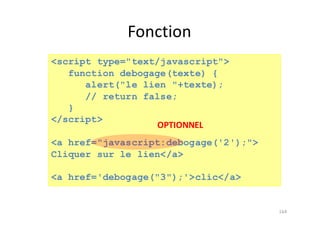 Fonction
164
<script type="text/javascript">
function debogage(texte) {
alert("le lien "+texte);
// return false;
}
</script>
<a href="javascript:debogage('2');">
Cliquer sur le lien</a>
<a href='debogage("3");'>clic</a>
OPTIONNEL
 