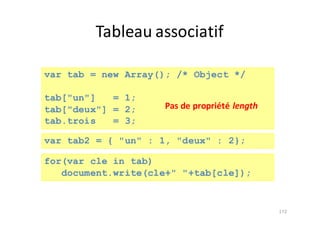 Tableau	associatif
172
var tab = new Array(); /* Object */
tab["un"] = 1;
tab["deux"] = 2;
tab.trois = 3;
var tab2 = { "un" : 1, "deux" : 2};
for(var cle in tab)
document.write(cle+" "+tab[cle]);
Pas	de	propriété	length
 