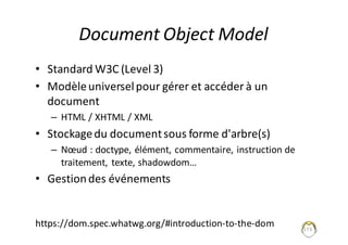 Document	Object	Model
• Standard	W3C	(Level 3)
• Modèle	universel	pour	gérer	et	accéder	à	un	
document
– HTML	/	XHTML	/	XML
• Stockage	du	document	sous	forme	d'arbre(s)
– Nœud	:	doctype,	élément,	commentaire,	instruction	de	
traitement,	texte,	shadowdom…
• Gestion	des	événements
173
https://dom.spec.whatwg.org/#introduction-to-the-dom
 