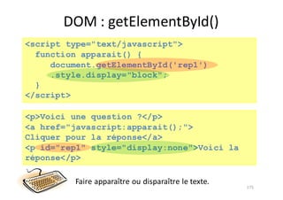 DOM	:	getElementById()
175
<script type="text/javascript">
function apparait() {
document.getElementById('rep1')
.style.display="block";
}
</script>
<p>Voici une question ?</p>
<a href="javascript:apparait();">
Cliquer pour la réponse</a>
<p id="rep1" style="display:none">Voici la
réponse</p>
Faire	apparaître	ou	disparaître	le	texte.
 