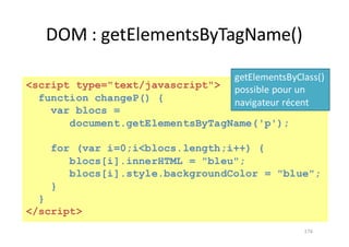 DOM	:	getElementsByTagName()
176
<script type="text/javascript">
function changeP() {
var blocs =
document.getElementsByTagName('p');
for (var i=0;i<blocs.length;i++) {
blocs[i].innerHTML = "bleu";
blocs[i].style.backgroundColor = "blue";
}
}
</script>
getElementsByClass()	
possible	pour	un	
navigateur	récent
 