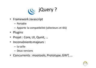 jQuery ?
• Framework	Javascript
– Portable
– Apporte	la	compatibilité	(sélecteurs	et	IE6)
• Plugins
• Projet	:	Core,	UI,	Qunit,	…
• Inconvénients	majeurs	:	
– la	taille
– Deux	versions
• Concurrents	:	mootools,	Prototype,	GWT,	…
188
 