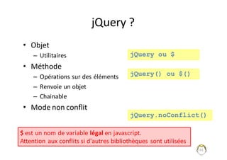 jQuery ?
• Objet	
– Utilitaires
• Méthode
– Opérations	sur	des	éléments
– Renvoie	un	objet
– Chainable
• Mode	non	conflit	
191
$ est	un	nom	de	variable	légal en	javascript.
Attention	aux	conflits	si	d'autres	bibliothèques	sont	utilisées
jQuery ou $
jQuery() ou $()
jQuery.noConflict()
 