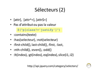 Sélecteurs	(2)
• [attr],		[attr^=],	[attr$=]
• Pas	d'attribut	ou	pas	la	valeur
• :contains(texte)	
• :has(selecteur),	:not(selecteur)
• :first-child(),	last-child(),	:first,	:last,	
• :nth-child(),	:even(),	:odd()
• :lt(index),	:gt(index),	eq(index),	slice(i1,	i2)
195
$("p[class!='justify']")
http://api.jquery.com/category/selectors/
 