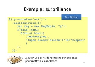 Exemple	:	surbrillance
200
$('p:contains('+s+')')
.each(function(){
var reg = new RegExp(s, "g");
$(this).html(
$(this).html()
.replace(reg ,
"<span class='hilite'>"+s+"</span>"
)
);
});
Ajouter	une	boite	de	recherche	sur	une	page	
pour	mettre	en	surbrillance
$t =	$(this)
 