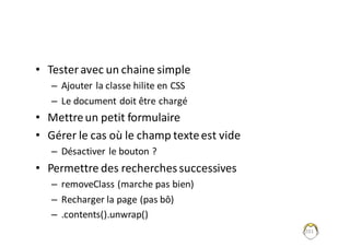 • Tester	avec	un	chaine	simple
– Ajouter	la	classe	hilite en	CSS
– Le	document	doit	être	chargé
• Mettre	un	petit	formulaire
• Gérer	le	cas	où	le	champ	texte	est	vide
– Désactiver	le	bouton	?
• Permettre	des	recherches	successives
– removeClass (marche	pas	bien)
– Recharger	la	page	(pas	bô)
– .contents().unwrap()
201
 