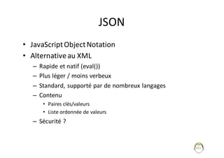 JSON
• JavaScript	Object	Notation
• Alternative	au	XML
– Rapide	et	natif	(eval())
– Plus	léger	/	moins	verbeux
– Standard,	supporté	par	de	nombreux	langages
– Contenu	
• Paires	clés/valeurs
• Liste	ordonnée	de	valeurs
– Sécurité	?
203
 