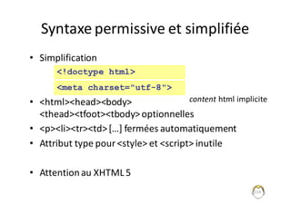 Syntaxe	permissive	et	simplifiée
• Simplification
• <html><head><body>
<thead><tfoot><tbody>	optionnelles
• <p><li><tr><td>	[…]	fermées	automatiquement
• Attribut	type	pour	<style>	et	<script>	inutile
• Attention	au	XHTML	5
214
<!doctype html>
<meta charset="utf-8">
content html	implicite
 