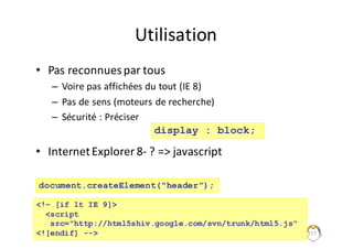 Utilisation
• Pas	reconnues	par	tous
– Voire	pas	affichées	du	tout	(IE	8)
– Pas	de	sens	(moteurs	de	recherche)
– Sécurité	:	Préciser
• Internet	Explorer	8- ?	=>	javascript
217
display : block;
<!– [if lt IE 9]>
<script
src="http://html5shiv.google.com/svn/trunk/html5.js"
<![endif] -->
document.createElement("header");
 