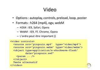 Video
• Options	:	autoplay,controls,	preload,	loop,	poster
• Formats	:	h264	(mp4),	ogv,	webM
– H264	:	IE9,	Safari,	Opera
– WebM :	IE9,	FF,	Chrome,	Opera
– L'ordre	peut	être	important	()
219
<video controls>
<source src="pingouin.mp4" type="video/mp4">
<source src="pingouin.webm" type="video/webm">
<object type=application/x-shockwave-flash"
data="pingouin.swf"
<param …. />
</object>
Texte alternatif
</video>
 