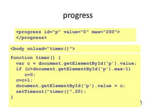 progress
226
<progress id="p" value="0" max="200">
</progress>
<body onload="timer()">
function timer() {
var c = document.getElementById('p').value;
if (c>document.getElementById('p').max-1)
c=0;
c=c+1;
document.getElementById('p').value = c;
setTimeout("timer()",20);
}
 