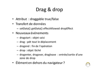 Drag	&	drop
• Attribut		:	draggable true/false
• Transfert	de	données
– setData()	getData()	effectAllowed dropEffect
• Nouveaux	événements
– dragstart :	objet	saisi
– drag	:	pdt tout	le	déplacement
– dragend :	fin	de	l'opération
– drop	:	objet	lâché
– dragenter,	dragover,	dragleave :	entrée/sortie	d'une	
zone	de	drop
• Élément	en	dehors	du	navigateur	? 227
 