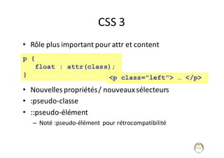CSS	3
• Rôle	plus	important	pour	attr et	content
• Nouvelles	propriétés	/	nouveaux	sélecteurs
• :pseudo-classe
• ::pseudo-élément
– Noté	:pseudo-élément	 pour	rétrocompatibilité
233
p {
float : attr(class);
} <p class="left"> … </p>
 