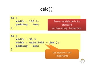 calc(	)
242
h1 {
width : 100 %;
padding : 1em;
}
h1 {
width : 90 %;
width : calc(100% - 2em );
padding : 1em;
}
Les	espaces	sont	
importants	
Les	espaces	sont	
importants	
Erreur	modèle	de	boite	
standard
ou	box-sizing :	border-box	
 