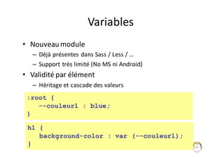 Variables
• Nouveau	module
– Déjà	présentes	dans	Sass /	Less /	…
– Support	très	limité	(No	MS	ni	Android)
• Validité	par	élément
– Héritage	et	cascade	des	valeurs
243
:root {
--couleur1 : blue;
}
h1 {
background-color : var (--couleur1);
}
 