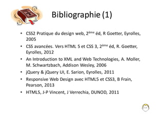 254
Bibliographie	(1)
• CSS2	Pratique	du	design	web,	2ème éd,	R	Goetter,	Eyrolles,	
2005
• CSS	avancées.	Vers	HTML	5	et	CSS	3,	2ème éd,	R.	Goetter,	
Eyrolles,	2012
• An	Introduction	to	XML	and	Web	Technologies,	A.	Moller,	
M.	Schwartzbach,	Addison	Wesley,	2006	
• jQuery &	jQuery UI,	E.	Sarion,	Eyrolles,	2011
• Responsive	Web	Design	avec	HTML5	et	CSS3,	B	Frain,	
Pearson,	2013
• HTML5,	J-P Vincent,	J	Verrechia,	DUNOD,	2011	
 