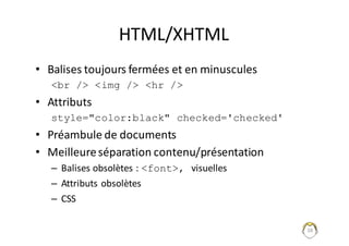 38
HTML/XHTML
• Balises	toujours	fermées	et	en	minuscules
<br /> <img /> <hr />
• Attributs	
style="color:black" checked='checked'
• Préambule	de	documents
• Meilleure	séparation	contenu/présentation
– Balises	obsolètes	:	<font>, visuelles
– Attributs	obsolètes
– CSS
 