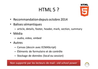 HTML	5	?
• Recommandation	depuis	octobre	2014
• Balises	sémantiques	
– article,	details,	footer,	header,	mark,	section,	summary
• Média	
– audio,	video,	embed
• Autres	
– Canvas (dessin	avec	ECMAScript)
– Éléments	de	formulaire	et	de	contrôle
– Stockage	de	données	(local	ou	session)
40
Non	supporté	par	les	lecteurs	de	mail	:	old school power
 