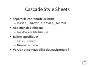 42
Cascade	Style	Sheets
• Séparer	le	contenu	de	la	forme
– 53	CSS	1	,	120	CSS2	,	115	CSS2.1	,	246	CSS3
• Abolition	des	tableaux
– Sauf	données	tabulaires	;-)
• Balises	spécifiques	
– <div> <span>
– Attention	au	bazar
• Version	et	compatibilité	des	navigateurs	?
 