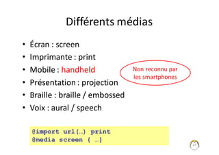 47
Différents	médias
• Écran	:	screen
• Imprimante	:	print
• Mobile	:	handheld
• Présentation	:	projection
• Braille	:	braille	/	embossed
• Voix	:	aural /	speech
@import url(…) print
@media screen { …}
Non	reconnu	par	
les	smartphones
 