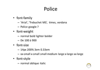 59
Police
• font-family
– 'Arial',	'Trebuchet MS‘,		times,	verdana
– Police	google ?
• font-weight
– normal	bold lighter bolder
– De	100	à	900
• font-size
– 14px	200%	3em	0.33em
– xx-small x-small small medium	large	x-large	xx-large
• font-style
– normal	oblique	italic
 