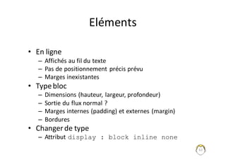 62
Eléments
• En	ligne
– Affichés	au	fil	du	texte
– Pas	de	positionnement	précis	prévu
– Marges	inexistantes
• Type	bloc
– Dimensions	(hauteur,	largeur,	profondeur)
– Sortie	du	flux	normal	?
– Marges	internes	(padding)	et	externes	(margin)
– Bordures
• Changer	de	type
– Attribut	display : block inline none
 