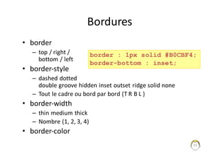 65
Bordures
• border
– top	/	right	/	
bottom /	left
• border-style
– dashed dotted
double	groove	hidden inset outset ridge solid none
– Tout	le	cadre	ou	bord	par	bord	(T	R	B	L	)
• border-width
– thin medium	thick
– Nombre	(1,	2,	3,	4)
• border-color
border : 1px solid #B0CBF4;
border-bottom : inset;
 