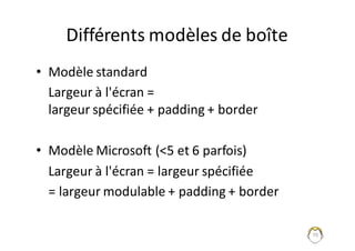 70
Différents	modèles	de	boîte
• Modèle	standard
Largeur	à	l'écran	=
largeur	spécifiée	+	padding	+	border
• Modèle	Microsoft	(<5	et	6	parfois)
Largeur	à	l'écran	=	largeur	spécifiée
=	largeur	modulable	+	padding	+	border
 