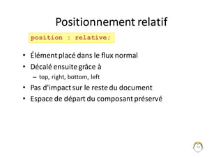74
Positionnement	relatif
• Élément	placé	dans	le	flux	normal
• Décalé	ensuite	grâce	à	
– top,	right,	bottom,	left
• Pas	d'impact	sur	le	reste	du	document
• Espace	de	départ	du	composant	préservé
position : relative;
 