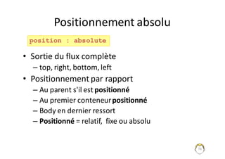 76
Positionnement	absolu
• Sortie	du	flux	complète
– top,	right,	bottom,	left
• Positionnement	par	rapport
– Au	parent	s'il	est	positionné
– Au	premier	conteneur	positionné
– Body	en	dernier	ressort
– Positionné =	relatif,		fixe	ou	absolu
position : absolute
 