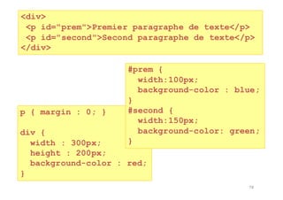78
<div>
<p id="prem">Premier paragraphe de texte</p>
<p id="second">Second paragraphe de texte</p>
</div>
p { margin : 0; }
div {
width : 300px;
height : 200px;
background-color : red;
}
#prem {
width:100px;
background-color : blue;
}
#second {
width:150px;
background-color: green;
}
 
