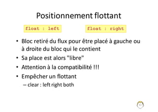 82
Positionnement	flottant
• Bloc	retiré	du	flux	pour	être	placé	à	gauche	ou	
à	droite	du	bloc	qui	le	contient
• Sa	place	est	alors	"libre"
• Attention	à	la	compatibilité	!!!
• Empêcher	un	flottant	
– clear :	left right	both
float : left float : right
 