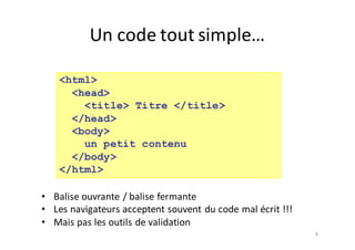 9
<html>
<head>
<title> Titre </title>
</head>
<body>
un petit contenu
</body>
</html>
• Balise	ouvrante	/	balise	fermante
• Les	navigateurs	acceptent	souvent	du	code	mal	écrit	!!!
• Mais	pas	les	outils	de	validation
Un	code	tout	simple…
 