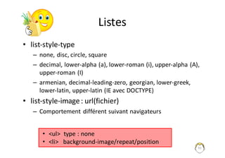 91
Listes
• list-style-type
– none,	disc,	circle,	square
– decimal,	lower-alpha	(a),	lower-roman	(i),	upper-alpha	(A),	
upper-roman	(I)
– armenian,	decimal-leading-zero,	georgian,	lower-greek,	
lower-latin,	upper-latin	(IE	avec	DOCTYPE)
• list-style-image	:	url(fichier)
– Comportement	différent	suivant	navigateurs
• <ul>		type	:	none
• <li>			background-image/repeat/position
 