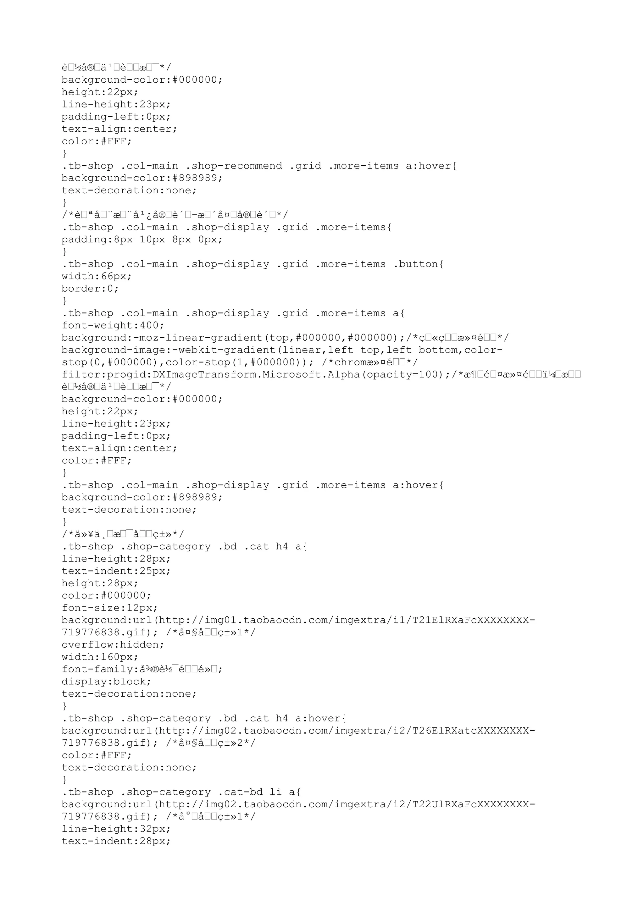 è–½å®–ä¹–è––æ–¯*/
background-color:#000000;
height:22px;
line-height:23px;
padding-left:0px;
text-align:center;
color:#FFF;
}
.tb-shop .col-main .shop-recommend .grid .more-items a:hover{
background-color:#898989;
text-decoration:none;
}
/*è–ªå–¨æ–¨å¹¿å®–è´–-æ–´å¤–å®–è´–*/
.tb-shop .col-main .shop-display .grid .more-items{
padding:8px 10px 8px 0px;
}
.tb-shop .col-main .shop-display .grid .more-items .button{
width:66px;
border:0;
}
.tb-shop .col-main .shop-display .grid .more-items a{
font-weight:400;
background:-moz-linear-gradient(top,#000000,#000000);/*ç–«ç––æ»¤é––*/
background-image:-webkit-gradient(linear,left top,left bottom,color-
stop(0,#000000),color-stop(1,#000000)); /*chromæ»¤é––*/
filter:progid:DXImageTransform.Microsoft.Alpha(opacity=100);/*æ¶–é–¤æ»¤é––ï¼–æ––
è–½å®–ä¹–è––æ–¯*/
background-color:#000000;
height:22px;
line-height:23px;
padding-left:0px;
text-align:center;
color:#FFF;
}
.tb-shop .col-main .shop-display .grid .more-items a:hover{
background-color:#898989;
text-decoration:none;
}
/*ä»¥ä¸–æ–¯å––ç±»*/
.tb-shop .shop-category .bd .cat h4 a{
line-height:28px;
text-indent:25px;
height:28px;
color:#000000;
font-size:12px;
background:url(http://img01.taobaocdn.com/imgextra/i1/T21ElRXaFcXXXXXXXX-
719776838.gif); /*å¤§å––ç±»1*/
overflow:hidden;
width:160px;
font-family:å¾®è½¯é––é»–;
display:block;
text-decoration:none;
}
.tb-shop .shop-category .bd .cat h4 a:hover{
background:url(http://img02.taobaocdn.com/imgextra/i2/T26ElRXatcXXXXXXXX-
719776838.gif); /*å¤§å––ç±»2*/
color:#FFF;
text-decoration:none;
}
.tb-shop .shop-category .cat-bd li a{
background:url(http://img02.taobaocdn.com/imgextra/i2/T22UlRXaFcXXXXXXXX-
719776838.gif); /*å°–å––ç±»1*/
line-height:32px;
text-indent:28px;
 