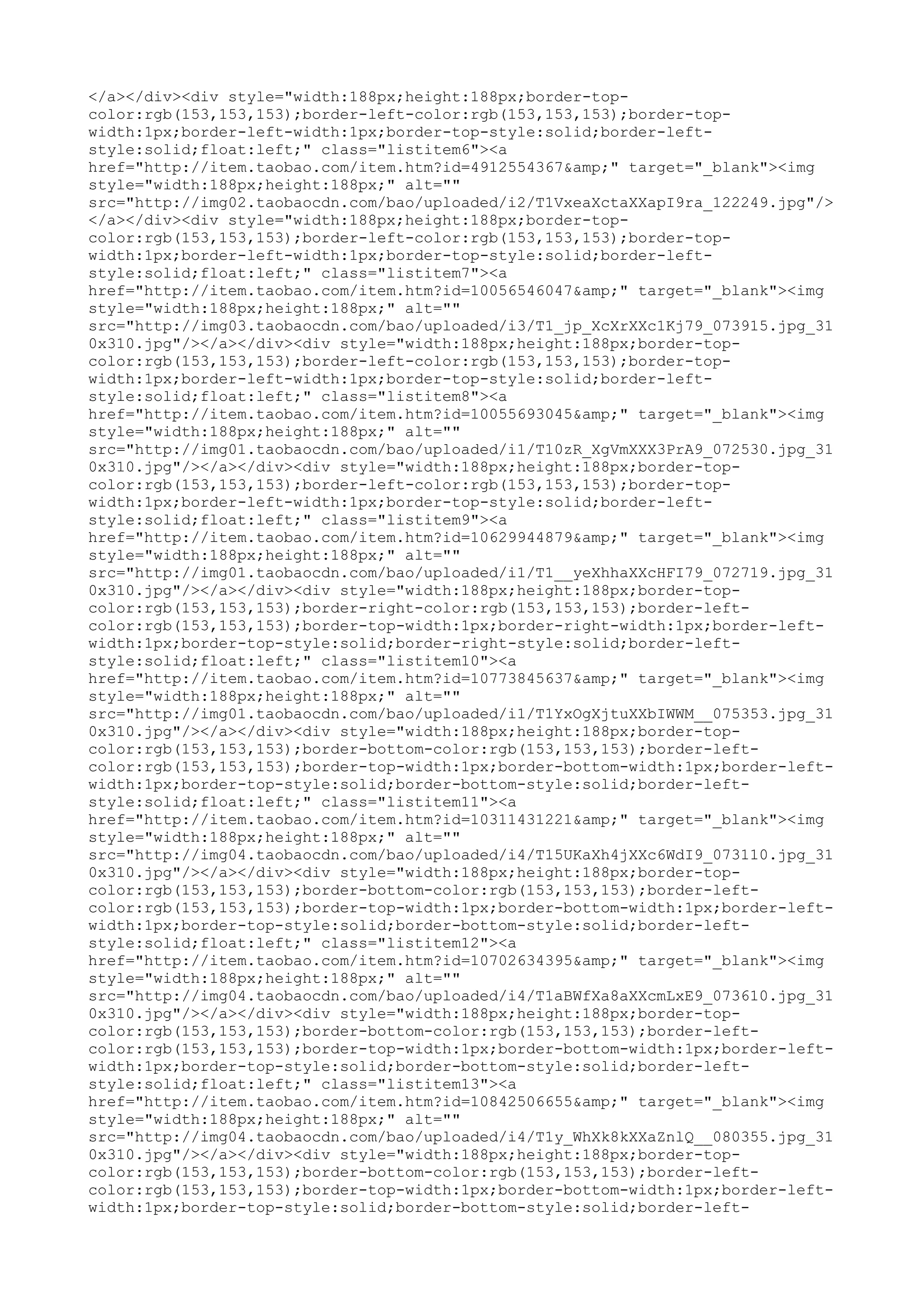 </a></div><div style="width:188px;height:188px;border-top-
color:rgb(153,153,153);border-left-color:rgb(153,153,153);border-top-
width:1px;border-left-width:1px;border-top-style:solid;border-left-
style:solid;float:left;" class="listitem6"><a
href="http://item.taobao.com/item.htm?id=4912554367&amp;" target="_blank"><img
style="width:188px;height:188px;" alt=""
src="http://img02.taobaocdn.com/bao/uploaded/i2/T1VxeaXctaXXapI9ra_122249.jpg"/>
</a></div><div style="width:188px;height:188px;border-top-
color:rgb(153,153,153);border-left-color:rgb(153,153,153);border-top-
width:1px;border-left-width:1px;border-top-style:solid;border-left-
style:solid;float:left;" class="listitem7"><a
href="http://item.taobao.com/item.htm?id=10056546047&amp;" target="_blank"><img
style="width:188px;height:188px;" alt=""
src="http://img03.taobaocdn.com/bao/uploaded/i3/T1_jp_XcXrXXc1Kj79_073915.jpg_31
0x310.jpg"/></a></div><div style="width:188px;height:188px;border-top-
color:rgb(153,153,153);border-left-color:rgb(153,153,153);border-top-
width:1px;border-left-width:1px;border-top-style:solid;border-left-
style:solid;float:left;" class="listitem8"><a
href="http://item.taobao.com/item.htm?id=10055693045&amp;" target="_blank"><img
style="width:188px;height:188px;" alt=""
src="http://img01.taobaocdn.com/bao/uploaded/i1/T10zR_XgVmXXX3PrA9_072530.jpg_31
0x310.jpg"/></a></div><div style="width:188px;height:188px;border-top-
color:rgb(153,153,153);border-left-color:rgb(153,153,153);border-top-
width:1px;border-left-width:1px;border-top-style:solid;border-left-
style:solid;float:left;" class="listitem9"><a
href="http://item.taobao.com/item.htm?id=10629944879&amp;" target="_blank"><img
style="width:188px;height:188px;" alt=""
src="http://img01.taobaocdn.com/bao/uploaded/i1/T1__yeXhhaXXcHFI79_072719.jpg_31
0x310.jpg"/></a></div><div style="width:188px;height:188px;border-top-
color:rgb(153,153,153);border-right-color:rgb(153,153,153);border-left-
color:rgb(153,153,153);border-top-width:1px;border-right-width:1px;border-left-
width:1px;border-top-style:solid;border-right-style:solid;border-left-
style:solid;float:left;" class="listitem10"><a
href="http://item.taobao.com/item.htm?id=10773845637&amp;" target="_blank"><img
style="width:188px;height:188px;" alt=""
src="http://img01.taobaocdn.com/bao/uploaded/i1/T1YxOgXjtuXXbIWWM__075353.jpg_31
0x310.jpg"/></a></div><div style="width:188px;height:188px;border-top-
color:rgb(153,153,153);border-bottom-color:rgb(153,153,153);border-left-
color:rgb(153,153,153);border-top-width:1px;border-bottom-width:1px;border-left-
width:1px;border-top-style:solid;border-bottom-style:solid;border-left-
style:solid;float:left;" class="listitem11"><a
href="http://item.taobao.com/item.htm?id=10311431221&amp;" target="_blank"><img
style="width:188px;height:188px;" alt=""
src="http://img04.taobaocdn.com/bao/uploaded/i4/T15UKaXh4jXXc6WdI9_073110.jpg_31
0x310.jpg"/></a></div><div style="width:188px;height:188px;border-top-
color:rgb(153,153,153);border-bottom-color:rgb(153,153,153);border-left-
color:rgb(153,153,153);border-top-width:1px;border-bottom-width:1px;border-left-
width:1px;border-top-style:solid;border-bottom-style:solid;border-left-
style:solid;float:left;" class="listitem12"><a
href="http://item.taobao.com/item.htm?id=10702634395&amp;" target="_blank"><img
style="width:188px;height:188px;" alt=""
src="http://img04.taobaocdn.com/bao/uploaded/i4/T1aBWfXa8aXXcmLxE9_073610.jpg_31
0x310.jpg"/></a></div><div style="width:188px;height:188px;border-top-
color:rgb(153,153,153);border-bottom-color:rgb(153,153,153);border-left-
color:rgb(153,153,153);border-top-width:1px;border-bottom-width:1px;border-left-
width:1px;border-top-style:solid;border-bottom-style:solid;border-left-
style:solid;float:left;" class="listitem13"><a
href="http://item.taobao.com/item.htm?id=10842506655&amp;" target="_blank"><img
style="width:188px;height:188px;" alt=""
src="http://img04.taobaocdn.com/bao/uploaded/i4/T1y_WhXk8kXXaZnlQ__080355.jpg_31
0x310.jpg"/></a></div><div style="width:188px;height:188px;border-top-
color:rgb(153,153,153);border-bottom-color:rgb(153,153,153);border-left-
color:rgb(153,153,153);border-top-width:1px;border-bottom-width:1px;border-left-
width:1px;border-top-style:solid;border-bottom-style:solid;border-left-
 