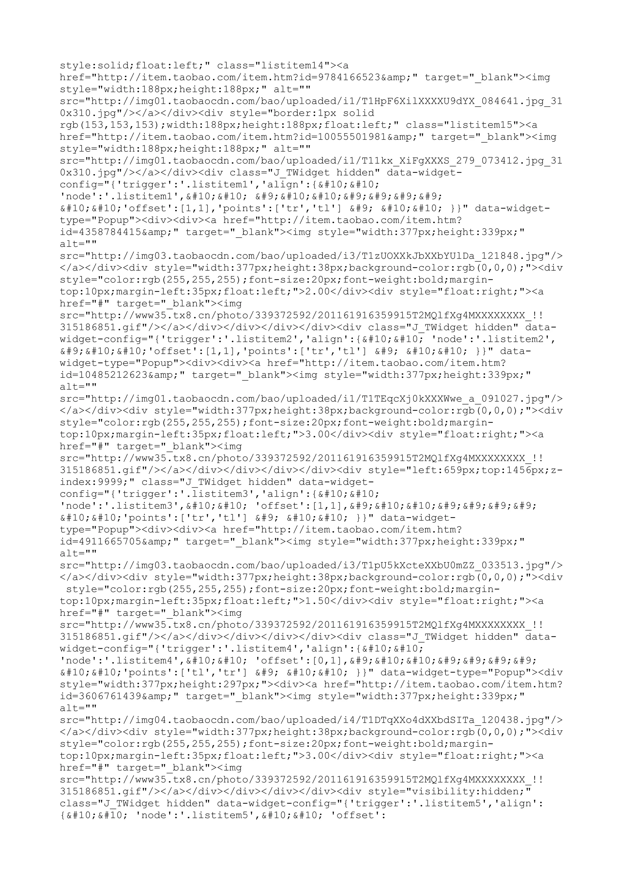 style:solid;float:left;" class="listitem14"><a
href="http://item.taobao.com/item.htm?id=9784166523&amp;" target="_blank"><img
style="width:188px;height:188px;" alt=""
src="http://img01.taobaocdn.com/bao/uploaded/i1/T1HpF6XilXXXXU9dYX_084641.jpg_31
0x310.jpg"/></a></div><div style="border:1px solid
rgb(153,153,153);width:188px;height:188px;float:left;" class="listitem15"><a
href="http://item.taobao.com/item.htm?id=10055501981&amp;" target="_blank"><img
style="width:188px;height:188px;" alt=""
src="http://img01.taobaocdn.com/bao/uploaded/i1/T11kx_XiFgXXXS_279_073412.jpg_31
0x310.jpg"/></a></div><div class="J_TWidget hidden" data-widget-
config="{'trigger':'.listitem1','align':{


'node':'.listitem1',

 	

				


'offset':[1,1],'points':['tr','tl'] 	 

 }}" data-widget-
type="Popup"><div><div><a href="http://item.taobao.com/item.htm?
id=4358784415&amp;" target="_blank"><img style="width:377px;height:339px;"
alt=""
src="http://img03.taobaocdn.com/bao/uploaded/i3/T1zUOXXkJbXXbYUlDa_121848.jpg"/>
</a></div><div style="width:377px;height:38px;background-color:rgb(0,0,0);"><div
style="color:rgb(255,255,255);font-size:20px;font-weight:bold;margin-
top:10px;margin-left:35px;float:left;">2.00</div><div style="float:right;"><a
href="#" target="_blank"><img
src="http://www35.tx8.cn/photo/339372592/201161916359915T2MQlfXg4MXXXXXXXX_!!
315186851.gif"/></a></div></div></div></div><div class="J_TWidget hidden" data-
widget-config="{'trigger':'.listitem2','align':{

 'node':'.listitem2',
	

'offset':[1,1],'points':['tr','tl'] 	 

 }}" data-
widget-type="Popup"><div><div><a href="http://item.taobao.com/item.htm?
id=10485212623&amp;" target="_blank"><img style="width:377px;height:339px;"
alt=""
src="http://img01.taobaocdn.com/bao/uploaded/i1/T1TEqcXj0kXXXWwe_a_091027.jpg"/>
</a></div><div style="width:377px;height:38px;background-color:rgb(0,0,0);"><div
style="color:rgb(255,255,255);font-size:20px;font-weight:bold;margin-
top:10px;margin-left:35px;float:left;">3.00</div><div style="float:right;"><a
href="#" target="_blank"><img
src="http://www35.tx8.cn/photo/339372592/201161916359915T2MQlfXg4MXXXXXXXX_!!
315186851.gif"/></a></div></div></div></div><div style="left:659px;top:1456px;z-
index:9999;" class="J_TWidget hidden" data-widget-
config="{'trigger':'.listitem3','align':{


'node':'.listitem3',

 'offset':[1,1],	

				


'points':['tr','tl'] 	 

 }}" data-widget-
type="Popup"><div><div><a href="http://item.taobao.com/item.htm?
id=4911665705&amp;" target="_blank"><img style="width:377px;height:339px;"
alt=""
src="http://img03.taobaocdn.com/bao/uploaded/i3/T1pU5kXcteXXbU0mZZ_033513.jpg"/>
</a></div><div style="width:377px;height:38px;background-color:rgb(0,0,0);"><div
 style="color:rgb(255,255,255);font-size:20px;font-weight:bold;margin-
top:10px;margin-left:35px;float:left;">1.50</div><div style="float:right;"><a
href="#" target="_blank"><img
src="http://www35.tx8.cn/photo/339372592/201161916359915T2MQlfXg4MXXXXXXXX_!!
315186851.gif"/></a></div></div></div></div><div class="J_TWidget hidden" data-
widget-config="{'trigger':'.listitem4','align':{


'node':'.listitem4',

 'offset':[0,1],	

				


'points':['tl','tr'] 	 

 }}" data-widget-type="Popup"><div
style="width:377px;height:297px;"><div><a href="http://item.taobao.com/item.htm?
id=3606761439&amp;" target="_blank"><img style="width:377px;height:339px;"
alt=""
src="http://img04.taobaocdn.com/bao/uploaded/i4/T1DTqXXo4dXXbdSITa_120438.jpg"/>
</a></div><div style="width:377px;height:38px;background-color:rgb(0,0,0);"><div
style="color:rgb(255,255,255);font-size:20px;font-weight:bold;margin-
top:10px;margin-left:35px;float:left;">3.00</div><div style="float:right;"><a
href="#" target="_blank"><img
src="http://www35.tx8.cn/photo/339372592/201161916359915T2MQlfXg4MXXXXXXXX_!!
315186851.gif"/></a></div></div></div></div><div style="visibility:hidden;"
class="J_TWidget hidden" data-widget-config="{'trigger':'.listitem5','align':
{

 'node':'.listitem5',

 'offset':
 