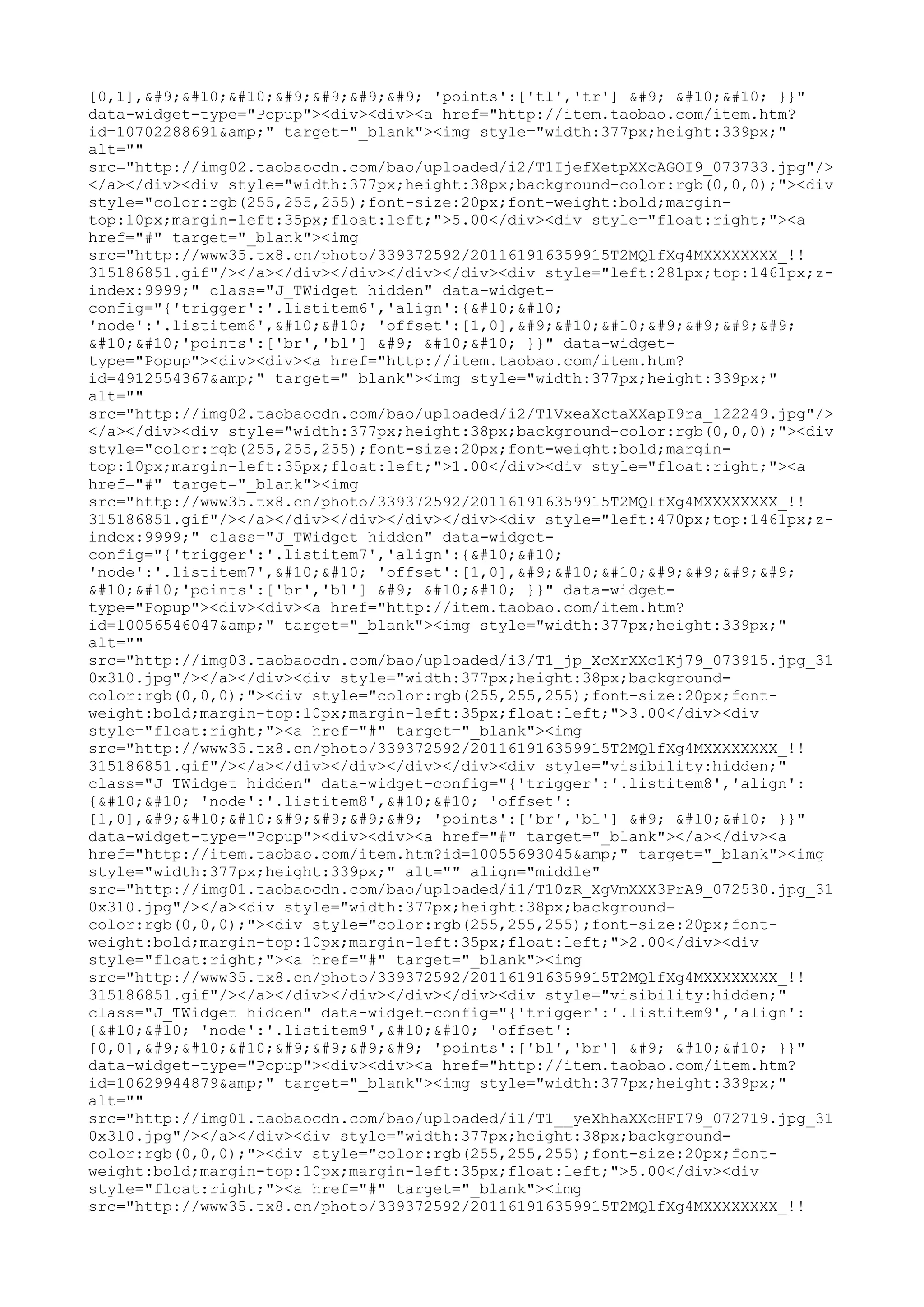 [0,1],	

				 'points':['tl','tr'] 	 

 }}"
data-widget-type="Popup"><div><div><a href="http://item.taobao.com/item.htm?
id=10702288691&amp;" target="_blank"><img style="width:377px;height:339px;"
alt=""
src="http://img02.taobaocdn.com/bao/uploaded/i2/T1IjefXetpXXcAGOI9_073733.jpg"/>
</a></div><div style="width:377px;height:38px;background-color:rgb(0,0,0);"><div
style="color:rgb(255,255,255);font-size:20px;font-weight:bold;margin-
top:10px;margin-left:35px;float:left;">5.00</div><div style="float:right;"><a
href="#" target="_blank"><img
src="http://www35.tx8.cn/photo/339372592/201161916359915T2MQlfXg4MXXXXXXXX_!!
315186851.gif"/></a></div></div></div></div><div style="left:281px;top:1461px;z-
index:9999;" class="J_TWidget hidden" data-widget-
config="{'trigger':'.listitem6','align':{


'node':'.listitem6',

 'offset':[1,0],	

				


'points':['br','bl'] 	 

 }}" data-widget-
type="Popup"><div><div><a href="http://item.taobao.com/item.htm?
id=4912554367&amp;" target="_blank"><img style="width:377px;height:339px;"
alt=""
src="http://img02.taobaocdn.com/bao/uploaded/i2/T1VxeaXctaXXapI9ra_122249.jpg"/>
</a></div><div style="width:377px;height:38px;background-color:rgb(0,0,0);"><div
style="color:rgb(255,255,255);font-size:20px;font-weight:bold;margin-
top:10px;margin-left:35px;float:left;">1.00</div><div style="float:right;"><a
href="#" target="_blank"><img
src="http://www35.tx8.cn/photo/339372592/201161916359915T2MQlfXg4MXXXXXXXX_!!
315186851.gif"/></a></div></div></div></div><div style="left:470px;top:1461px;z-
index:9999;" class="J_TWidget hidden" data-widget-
config="{'trigger':'.listitem7','align':{


'node':'.listitem7',

 'offset':[1,0],	

				


'points':['br','bl'] 	 

 }}" data-widget-
type="Popup"><div><div><a href="http://item.taobao.com/item.htm?
id=10056546047&amp;" target="_blank"><img style="width:377px;height:339px;"
alt=""
src="http://img03.taobaocdn.com/bao/uploaded/i3/T1_jp_XcXrXXc1Kj79_073915.jpg_31
0x310.jpg"/></a></div><div style="width:377px;height:38px;background-
color:rgb(0,0,0);"><div style="color:rgb(255,255,255);font-size:20px;font-
weight:bold;margin-top:10px;margin-left:35px;float:left;">3.00</div><div
style="float:right;"><a href="#" target="_blank"><img
src="http://www35.tx8.cn/photo/339372592/201161916359915T2MQlfXg4MXXXXXXXX_!!
315186851.gif"/></a></div></div></div></div><div style="visibility:hidden;"
class="J_TWidget hidden" data-widget-config="{'trigger':'.listitem8','align':
{

 'node':'.listitem8',

 'offset':
[1,0],	

				 'points':['br','bl'] 	 

 }}"
data-widget-type="Popup"><div><div><a href="#" target="_blank"></a></div><a
href="http://item.taobao.com/item.htm?id=10055693045&amp;" target="_blank"><img
style="width:377px;height:339px;" alt="" align="middle"
src="http://img01.taobaocdn.com/bao/uploaded/i1/T10zR_XgVmXXX3PrA9_072530.jpg_31
0x310.jpg"/></a><div style="width:377px;height:38px;background-
color:rgb(0,0,0);"><div style="color:rgb(255,255,255);font-size:20px;font-
weight:bold;margin-top:10px;margin-left:35px;float:left;">2.00</div><div
style="float:right;"><a href="#" target="_blank"><img
src="http://www35.tx8.cn/photo/339372592/201161916359915T2MQlfXg4MXXXXXXXX_!!
315186851.gif"/></a></div></div></div></div><div style="visibility:hidden;"
class="J_TWidget hidden" data-widget-config="{'trigger':'.listitem9','align':
{

 'node':'.listitem9',

 'offset':
[0,0],	

				 'points':['bl','br'] 	 

 }}"
data-widget-type="Popup"><div><div><a href="http://item.taobao.com/item.htm?
id=10629944879&amp;" target="_blank"><img style="width:377px;height:339px;"
alt=""
src="http://img01.taobaocdn.com/bao/uploaded/i1/T1__yeXhhaXXcHFI79_072719.jpg_31
0x310.jpg"/></a></div><div style="width:377px;height:38px;background-
color:rgb(0,0,0);"><div style="color:rgb(255,255,255);font-size:20px;font-
weight:bold;margin-top:10px;margin-left:35px;float:left;">5.00</div><div
style="float:right;"><a href="#" target="_blank"><img
src="http://www35.tx8.cn/photo/339372592/201161916359915T2MQlfXg4MXXXXXXXX_!!
 