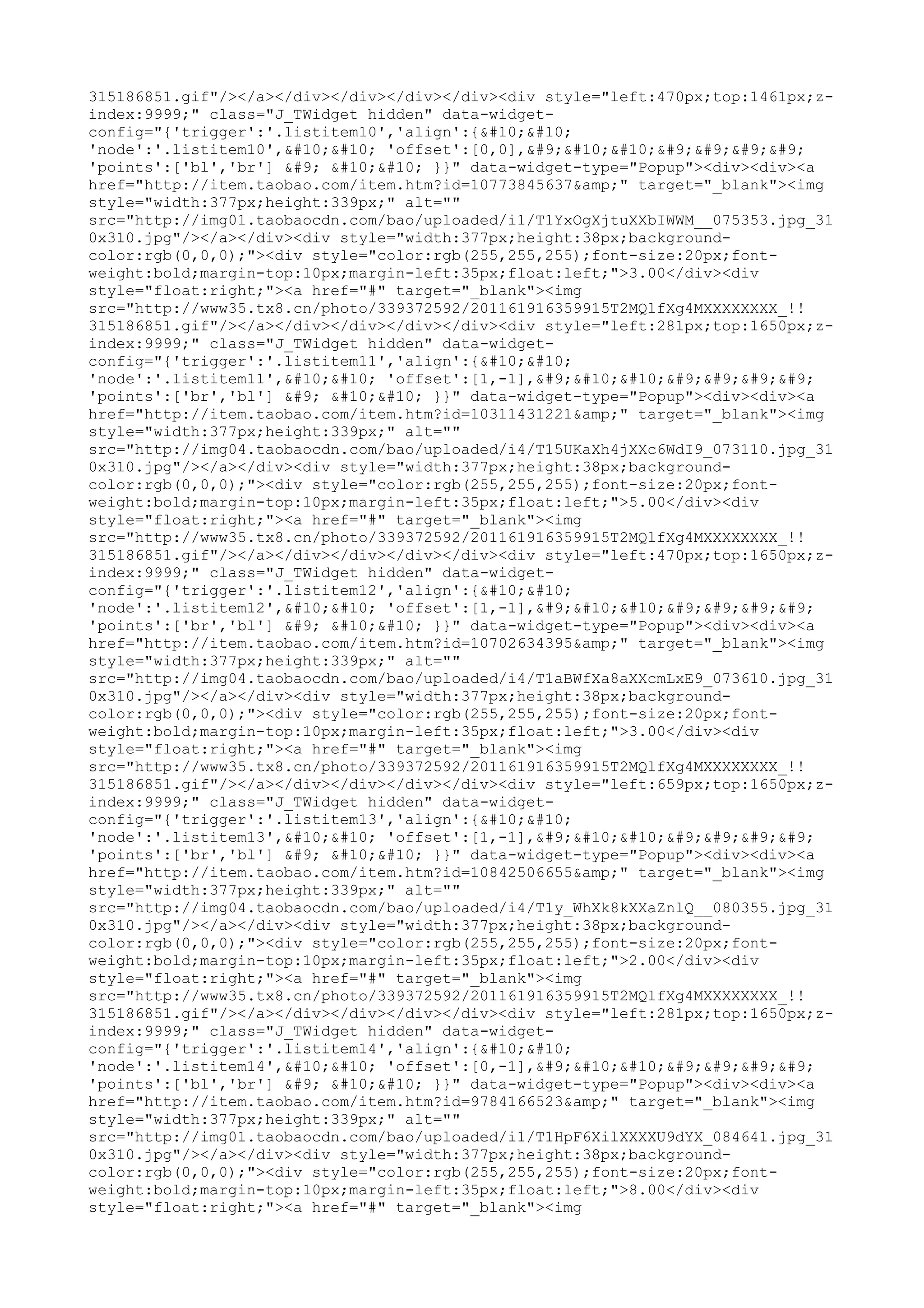 315186851.gif"/></a></div></div></div></div><div style="left:470px;top:1461px;z-
index:9999;" class="J_TWidget hidden" data-widget-
config="{'trigger':'.listitem10','align':{


'node':'.listitem10',

 'offset':[0,0],	

				
'points':['bl','br'] 	 

 }}" data-widget-type="Popup"><div><div><a
href="http://item.taobao.com/item.htm?id=10773845637&amp;" target="_blank"><img
style="width:377px;height:339px;" alt=""
src="http://img01.taobaocdn.com/bao/uploaded/i1/T1YxOgXjtuXXbIWWM__075353.jpg_31
0x310.jpg"/></a></div><div style="width:377px;height:38px;background-
color:rgb(0,0,0);"><div style="color:rgb(255,255,255);font-size:20px;font-
weight:bold;margin-top:10px;margin-left:35px;float:left;">3.00</div><div
style="float:right;"><a href="#" target="_blank"><img
src="http://www35.tx8.cn/photo/339372592/201161916359915T2MQlfXg4MXXXXXXXX_!!
315186851.gif"/></a></div></div></div></div><div style="left:281px;top:1650px;z-
index:9999;" class="J_TWidget hidden" data-widget-
config="{'trigger':'.listitem11','align':{


'node':'.listitem11',

 'offset':[1,-1],	

				
'points':['br','bl'] 	 

 }}" data-widget-type="Popup"><div><div><a
href="http://item.taobao.com/item.htm?id=10311431221&amp;" target="_blank"><img
style="width:377px;height:339px;" alt=""
src="http://img04.taobaocdn.com/bao/uploaded/i4/T15UKaXh4jXXc6WdI9_073110.jpg_31
0x310.jpg"/></a></div><div style="width:377px;height:38px;background-
color:rgb(0,0,0);"><div style="color:rgb(255,255,255);font-size:20px;font-
weight:bold;margin-top:10px;margin-left:35px;float:left;">5.00</div><div
style="float:right;"><a href="#" target="_blank"><img
src="http://www35.tx8.cn/photo/339372592/201161916359915T2MQlfXg4MXXXXXXXX_!!
315186851.gif"/></a></div></div></div></div><div style="left:470px;top:1650px;z-
index:9999;" class="J_TWidget hidden" data-widget-
config="{'trigger':'.listitem12','align':{


'node':'.listitem12',

 'offset':[1,-1],	

				
'points':['br','bl'] 	 

 }}" data-widget-type="Popup"><div><div><a
href="http://item.taobao.com/item.htm?id=10702634395&amp;" target="_blank"><img
style="width:377px;height:339px;" alt=""
src="http://img04.taobaocdn.com/bao/uploaded/i4/T1aBWfXa8aXXcmLxE9_073610.jpg_31
0x310.jpg"/></a></div><div style="width:377px;height:38px;background-
color:rgb(0,0,0);"><div style="color:rgb(255,255,255);font-size:20px;font-
weight:bold;margin-top:10px;margin-left:35px;float:left;">3.00</div><div
style="float:right;"><a href="#" target="_blank"><img
src="http://www35.tx8.cn/photo/339372592/201161916359915T2MQlfXg4MXXXXXXXX_!!
315186851.gif"/></a></div></div></div></div><div style="left:659px;top:1650px;z-
index:9999;" class="J_TWidget hidden" data-widget-
config="{'trigger':'.listitem13','align':{


'node':'.listitem13',

 'offset':[1,-1],	

				
'points':['br','bl'] 	 

 }}" data-widget-type="Popup"><div><div><a
href="http://item.taobao.com/item.htm?id=10842506655&amp;" target="_blank"><img
style="width:377px;height:339px;" alt=""
src="http://img04.taobaocdn.com/bao/uploaded/i4/T1y_WhXk8kXXaZnlQ__080355.jpg_31
0x310.jpg"/></a></div><div style="width:377px;height:38px;background-
color:rgb(0,0,0);"><div style="color:rgb(255,255,255);font-size:20px;font-
weight:bold;margin-top:10px;margin-left:35px;float:left;">2.00</div><div
style="float:right;"><a href="#" target="_blank"><img
src="http://www35.tx8.cn/photo/339372592/201161916359915T2MQlfXg4MXXXXXXXX_!!
315186851.gif"/></a></div></div></div></div><div style="left:281px;top:1650px;z-
index:9999;" class="J_TWidget hidden" data-widget-
config="{'trigger':'.listitem14','align':{


'node':'.listitem14',

 'offset':[0,-1],	

				
'points':['bl','br'] 	 

 }}" data-widget-type="Popup"><div><div><a
href="http://item.taobao.com/item.htm?id=9784166523&amp;" target="_blank"><img
style="width:377px;height:339px;" alt=""
src="http://img01.taobaocdn.com/bao/uploaded/i1/T1HpF6XilXXXXU9dYX_084641.jpg_31
0x310.jpg"/></a></div><div style="width:377px;height:38px;background-
color:rgb(0,0,0);"><div style="color:rgb(255,255,255);font-size:20px;font-
weight:bold;margin-top:10px;margin-left:35px;float:left;">8.00</div><div
style="float:right;"><a href="#" target="_blank"><img
 