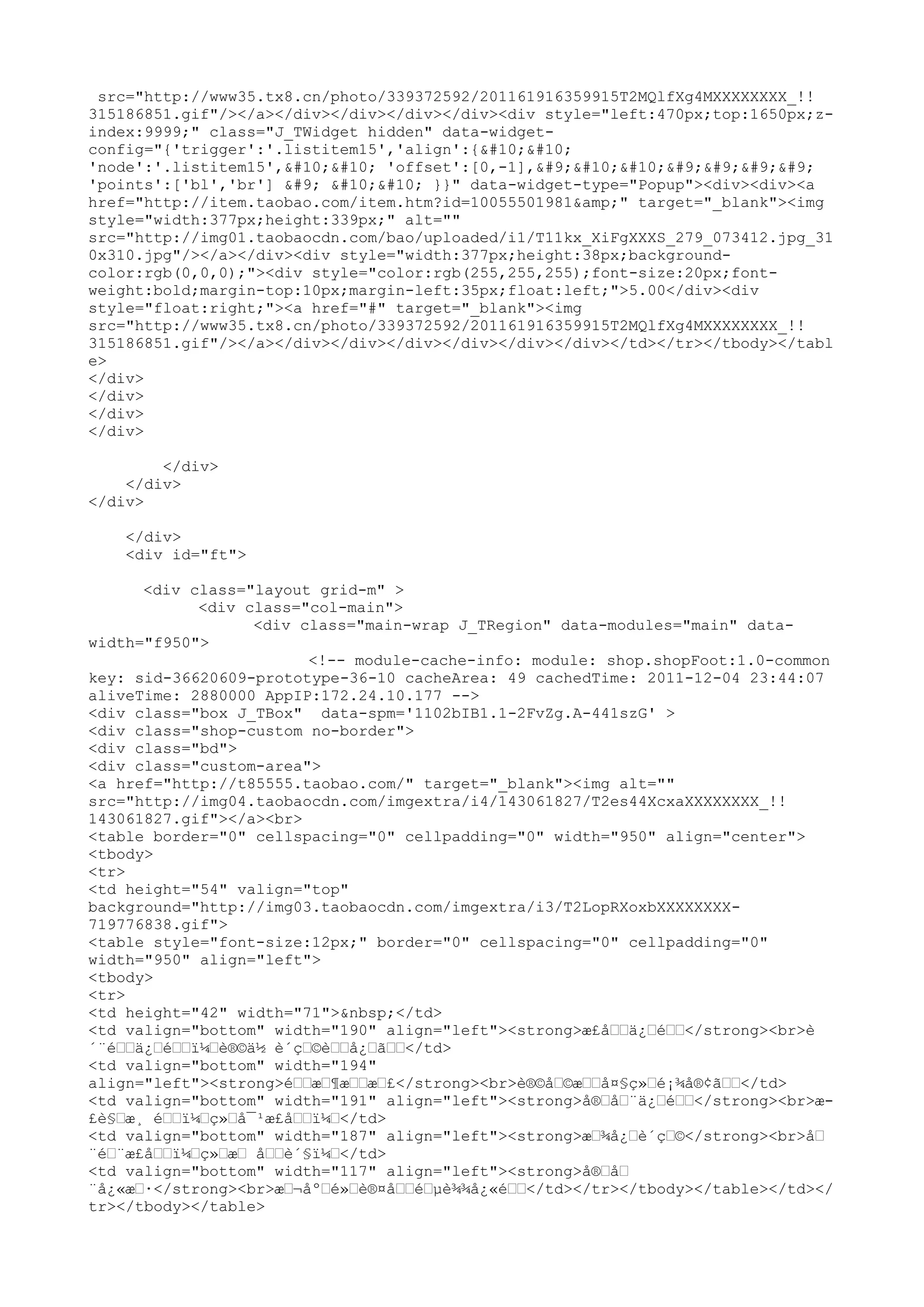 src="http://www35.tx8.cn/photo/339372592/201161916359915T2MQlfXg4MXXXXXXXX_!!
315186851.gif"/></a></div></div></div></div><div style="left:470px;top:1650px;z-
index:9999;" class="J_TWidget hidden" data-widget-
config="{'trigger':'.listitem15','align':{


'node':'.listitem15',

 'offset':[0,-1],	

				
'points':['bl','br'] 	 

 }}" data-widget-type="Popup"><div><div><a
href="http://item.taobao.com/item.htm?id=10055501981&amp;" target="_blank"><img
style="width:377px;height:339px;" alt=""
src="http://img01.taobaocdn.com/bao/uploaded/i1/T11kx_XiFgXXXS_279_073412.jpg_31
0x310.jpg"/></a></div><div style="width:377px;height:38px;background-
color:rgb(0,0,0);"><div style="color:rgb(255,255,255);font-size:20px;font-
weight:bold;margin-top:10px;margin-left:35px;float:left;">5.00</div><div
style="float:right;"><a href="#" target="_blank"><img
src="http://www35.tx8.cn/photo/339372592/201161916359915T2MQlfXg4MXXXXXXXX_!!
315186851.gif"/></a></div></div></div></div></div></div></td></tr></tbody></tabl
e>
</div>
</div>
</div>
</div>

        </div>
    </div>
</div>

    </div>
    <div id="ft">

      <div class="layout grid-m" >
            <div class="col-main">
                  <div class="main-wrap J_TRegion" data-modules="main" data-
width="f950">
                        <!-- module-cache-info: module: shop.shopFoot:1.0-common
key: sid-36620609-prototype-36-10 cacheArea: 49 cachedTime: 2011-12-04 23:44:07
aliveTime: 2880000 AppIP:172.24.10.177 -->
<div class="box J_TBox" data-spm='1102bIB1.1-2FvZg.A-441szG' >
<div class="shop-custom no-border">
<div class="bd">
<div class="custom-area">
<a href="http://t85555.taobao.com/" target="_blank"><img alt=""
src="http://img04.taobaocdn.com/imgextra/i4/143061827/T2es44XcxaXXXXXXXX_!!
143061827.gif"></a><br>
<table border="0" cellspacing="0" cellpadding="0" width="950" align="center">
<tbody>
<tr>
<td height="54" valign="top"
background="http://img03.taobaocdn.com/imgextra/i3/T2LopRXoxbXXXXXXXX-
719776838.gif">
<table style="font-size:12px;" border="0" cellspacing="0" cellpadding="0"
width="950" align="left">
<tbody>
<tr>
<td height="42" width="71">&nbsp;</td>
<td valign="bottom" width="190" align="left"><strong>æ£åœœä¿œéœœ</strong><br>è
´¨éœœä¿œéœœï¼œè®©ä½ è´çœ©èœœå¿œãœœ</td>
<td valign="bottom" width="194"
align="left"><strong>éœœæœ¶æœœæœ£</strong><br>è®©åœ©æœœå¤§ç»œé¡¾å®¢ãœœ</td>
<td valign="bottom" width="191" align="left"><strong>å®œåœ¨ä¿œéœœ</strong><br>æ-
£è§œæ¸ éœœï¼œç»œå¯¹æ£åœœï¼œ</td>
<td valign="bottom" width="187" align="left"><strong>æœ¾å¿œè´çœ©</strong><br>åœ
¨éœ¨æ£åœœï¼œç»œæœ åœœè´§ï¼œ</td>
<td valign="bottom" width="117" align="left"><strong>å®œåœ
¨å¿«æœ·</strong><br>æœ¬åºœé»œè®¤åœœéœµè¾¾å¿«éœœ</td></tr></tbody></table></td></
tr></tbody></table>
 