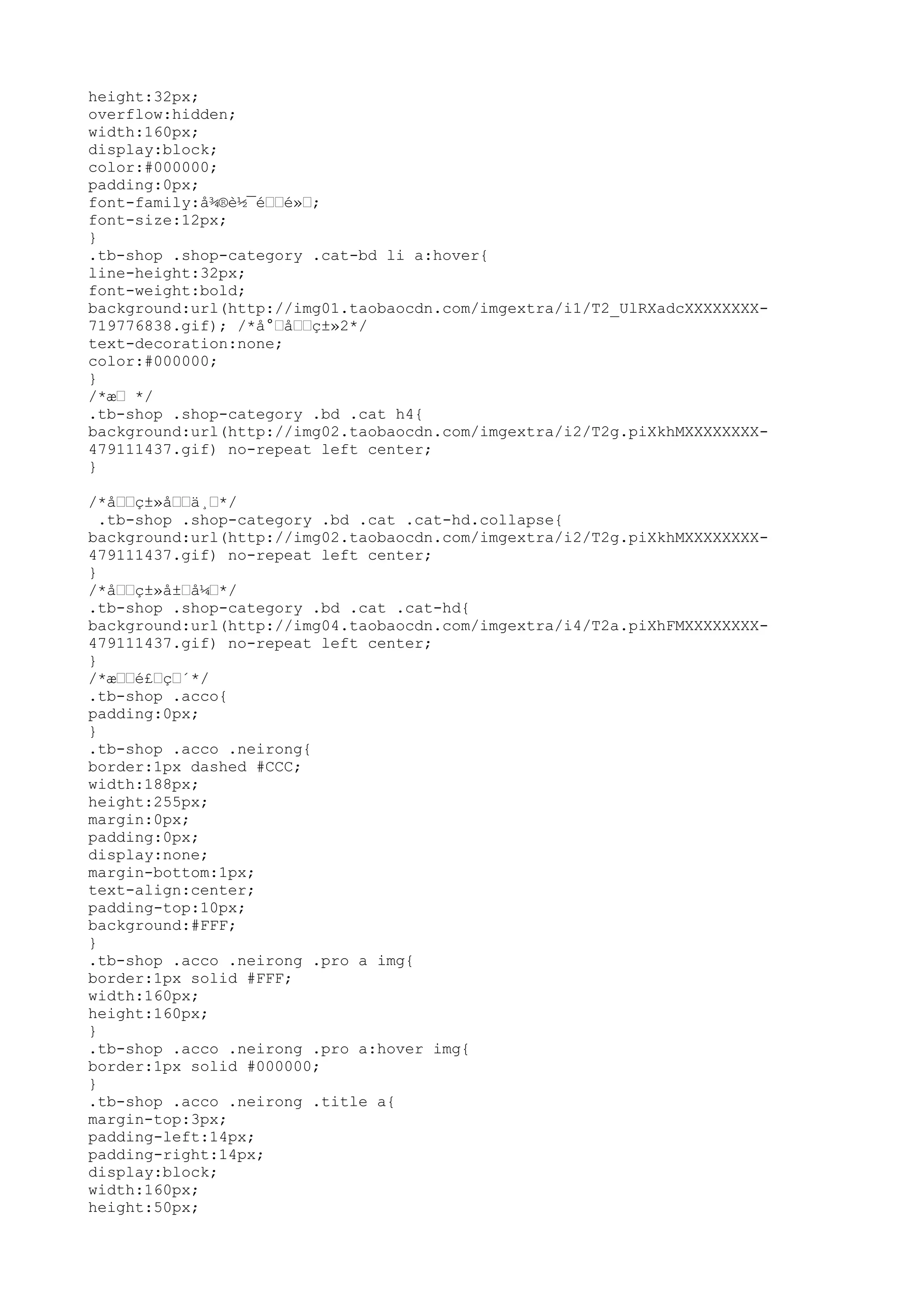 height:32px;
overflow:hidden;
width:160px;
display:block;
color:#000000;
padding:0px;
font-family:å¾®è½¯é––é»–;
font-size:12px;
}
.tb-shop .shop-category .cat-bd li a:hover{
line-height:32px;
font-weight:bold;
background:url(http://img01.taobaocdn.com/imgextra/i1/T2_UlRXadcXXXXXXXX-
719776838.gif); /*å°–å––ç±»2*/
text-decoration:none;
color:#000000;
}
/*æ– */
.tb-shop .shop-category .bd .cat h4{
background:url(http://img02.taobaocdn.com/imgextra/i2/T2g.piXkhMXXXXXXXX-
479111437.gif) no-repeat left center;
}

/*å––ç±»å––ä¸–*/
  .tb-shop .shop-category .bd .cat .cat-hd.collapse{
background:url(http://img02.taobaocdn.com/imgextra/i2/T2g.piXkhMXXXXXXXX-
479111437.gif) no-repeat left center;
}
/*å––ç±»å±–å¼–*/
.tb-shop .shop-category .bd .cat .cat-hd{
background:url(http://img04.taobaocdn.com/imgextra/i4/T2a.piXhFMXXXXXXXX-
479111437.gif) no-repeat left center;
}
/*æ––é£–ç–´*/
.tb-shop .acco{
padding:0px;
}
.tb-shop .acco .neirong{
border:1px dashed #CCC;
width:188px;
height:255px;
margin:0px;
padding:0px;
display:none;
margin-bottom:1px;
text-align:center;
padding-top:10px;
background:#FFF;
}
.tb-shop .acco .neirong .pro a img{
border:1px solid #FFF;
width:160px;
height:160px;
}
.tb-shop .acco .neirong .pro a:hover img{
border:1px solid #000000;
}
.tb-shop .acco .neirong .title a{
margin-top:3px;
padding-left:14px;
padding-right:14px;
display:block;
width:160px;
height:50px;
 