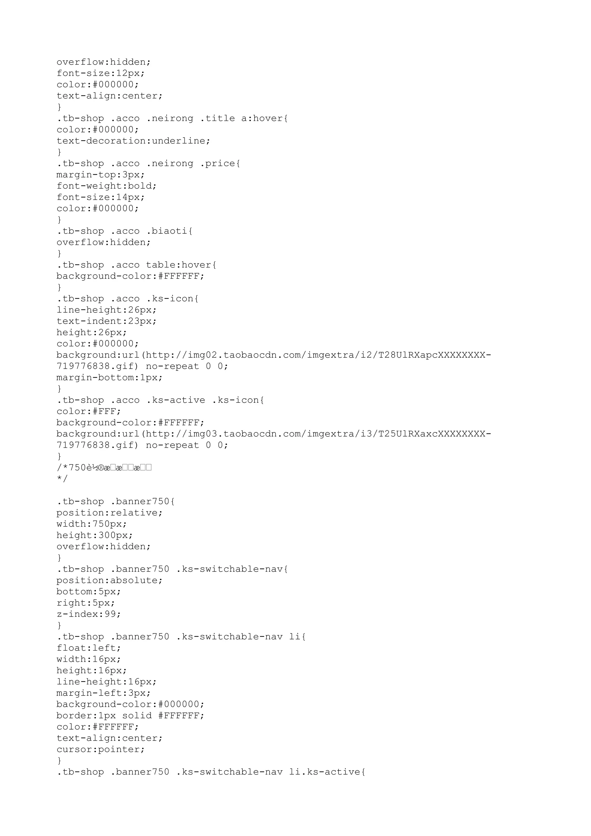 overflow:hidden;
font-size:12px;
color:#000000;
text-align:center;
}
.tb-shop .acco .neirong .title a:hover{
color:#000000;
text-decoration:underline;
}
.tb-shop .acco .neirong .price{
margin-top:3px;
font-weight:bold;
font-size:14px;
color:#000000;
}
.tb-shop .acco .biaoti{
overflow:hidden;
}
.tb-shop .acco table:hover{
background-color:#FFFFFF;
}
.tb-shop .acco .ks-icon{
line-height:26px;
text-indent:23px;
height:26px;
color:#000000;
background:url(http://img02.taobaocdn.com/imgextra/i2/T28UlRXapcXXXXXXXX-
719776838.gif) no-repeat 0 0;
margin-bottom:1px;
}
.tb-shop .acco .ks-active .ks-icon{
color:#FFF;
background-color:#FFFFFF;
background:url(http://img03.taobaocdn.com/imgextra/i3/T25UlRXaxcXXXXXXXX-
719776838.gif) no-repeat 0 0;
}
/*750è½®æ–æ––æ––
*/

.tb-shop .banner750{
position:relative;
width:750px;
height:300px;
overflow:hidden;
}
.tb-shop .banner750 .ks-switchable-nav{
position:absolute;
bottom:5px;
right:5px;
z-index:99;
}
.tb-shop .banner750 .ks-switchable-nav li{
float:left;
width:16px;
height:16px;
line-height:16px;
margin-left:3px;
background-color:#000000;
border:1px solid #FFFFFF;
color:#FFFFFF;
text-align:center;
cursor:pointer;
}
.tb-shop .banner750 .ks-switchable-nav li.ks-active{
 