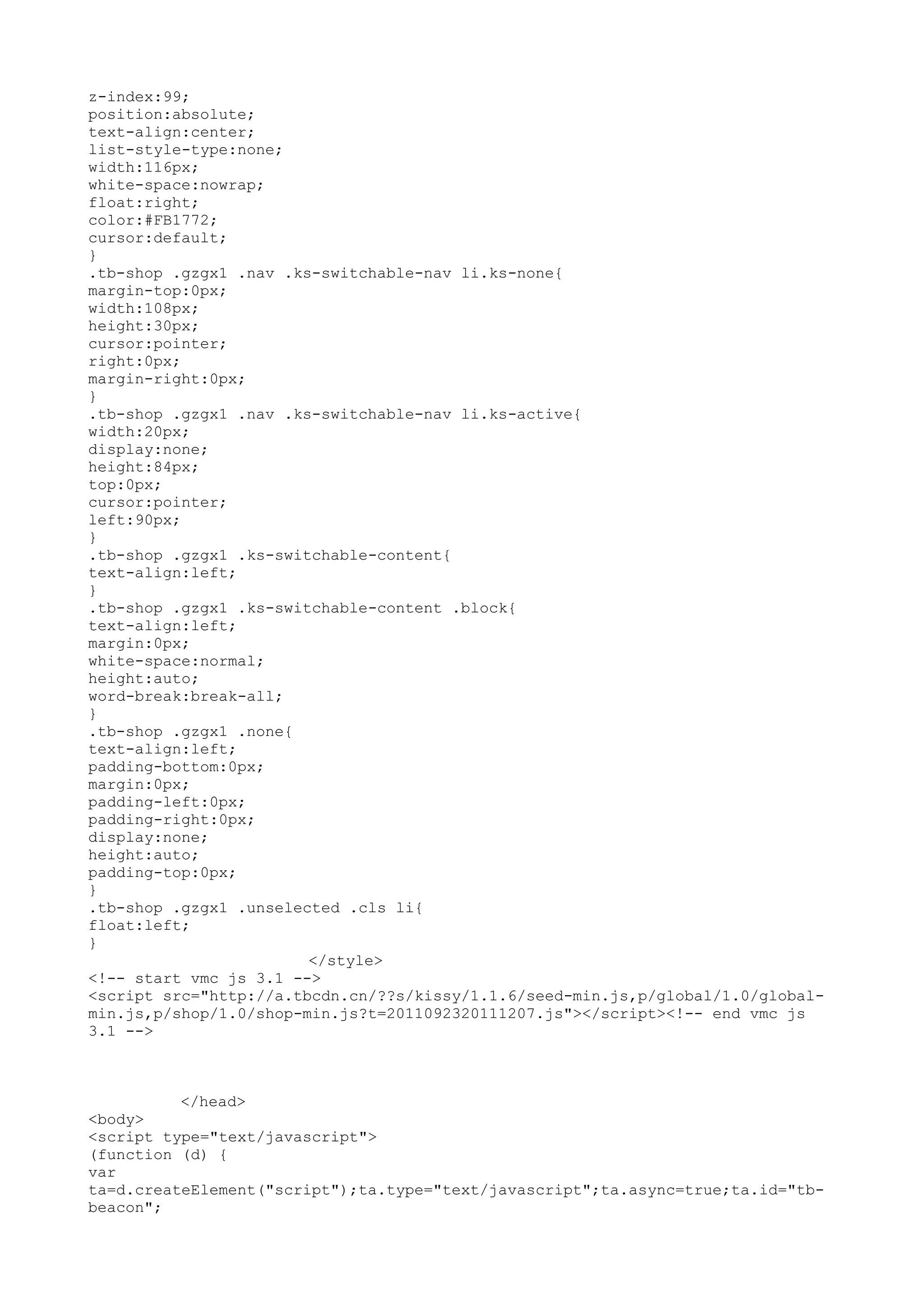 z-index:99;
position:absolute;
text-align:center;
list-style-type:none;
width:116px;
white-space:nowrap;
float:right;
color:#FB1772;
cursor:default;
}
.tb-shop .gzgx1 .nav .ks-switchable-nav li.ks-none{
margin-top:0px;
width:108px;
height:30px;
cursor:pointer;
right:0px;
margin-right:0px;
}
.tb-shop .gzgx1 .nav .ks-switchable-nav li.ks-active{
width:20px;
display:none;
height:84px;
top:0px;
cursor:pointer;
left:90px;
}
.tb-shop .gzgx1 .ks-switchable-content{
text-align:left;
}
.tb-shop .gzgx1 .ks-switchable-content .block{
text-align:left;
margin:0px;
white-space:normal;
height:auto;
word-break:break-all;
}
.tb-shop .gzgx1 .none{
text-align:left;
padding-bottom:0px;
margin:0px;
padding-left:0px;
padding-right:0px;
display:none;
height:auto;
padding-top:0px;
}
.tb-shop .gzgx1 .unselected .cls li{
float:left;
}
                        </style>
<!-- start vmc js 3.1 -->
<script src="http://a.tbcdn.cn/??s/kissy/1.1.6/seed-min.js,p/global/1.0/global-
min.js,p/shop/1.0/shop-min.js?t=2011092320111207.js"></script><!-- end vmc js
3.1 -->



          </head>
<body>
<script type="text/javascript">
(function (d) {
var
ta=d.createElement("script");ta.type="text/javascript";ta.async=true;ta.id="tb-
beacon";
 