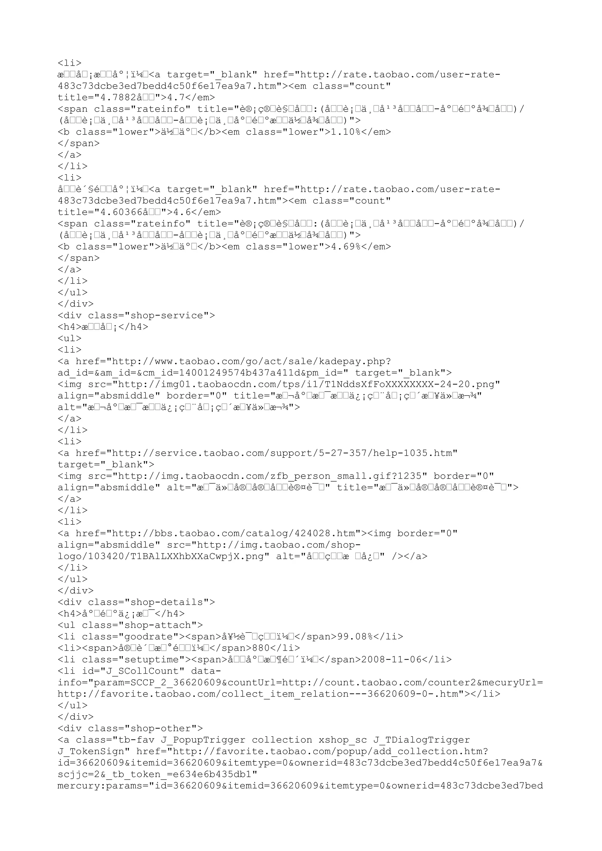 <li>
æ––å–¡æ––åº¦ï¼–<a target="_blank" href="http://rate.taobao.com/user-rate-
483c73dcbe3ed7bedd4c50f6e17ea9a7.htm"><em class="count"
title="4.7882å––">4.7</em>
<span class="rateinfo" title="è®¡ç®–è§–å––:(å––è¡–ä¸–å¹³å––å––-åº–é–ºå¾–å––)/
(å––è¡–ä¸–å¹³å––å––-å––è¡–ä¸–åº–é–ºæ––ä½–å¾–å––)">
<b class="lower">ä½–äº–</b><em class="lower">1.10%</em>
</span>
</a>
</li>
<li>
å––è´§é––åº¦ï¼–<a target="_blank" href="http://rate.taobao.com/user-rate-
483c73dcbe3ed7bedd4c50f6e17ea9a7.htm"><em class="count"
title="4.60366å––">4.6</em>
<span class="rateinfo" title="è®¡ç®–è§–å––:(å––è¡–ä¸–å¹³å––å––-åº–é–ºå¾–å––)/
(å––è¡–ä¸–å¹³å––å––-å––è¡–ä¸–åº–é–ºæ––ä½–å¾–å––)">
<b class="lower">ä½–äº–</b><em class="lower">4.69%</em>
</span>
</a>
</li>
</ul>
</div>
<div class="shop-service">
<h4>æ––å–¡</h4>
<ul>
<li>
<a href="http://www.taobao.com/go/act/sale/kadepay.php?
ad_id=&am_id=&cm_id=14001249574b437a411d&pm_id=" target="_blank">
<img src="http://img01.taobaocdn.com/tps/i1/T1NddsXfFoXXXXXXXX-24-20.png"
align="absmiddle" border="0" title="æ–¬åº–æ–¯æ––ä¿¡ç–¨å–¡ç–´æ–¥ä»–æ¬¾"
alt="æ–¬åº–æ–¯æ––ä¿¡ç–¨å–¡ç–´æ–¥ä»–æ¬¾">
</a>
</li>
<li>
<a href="http://service.taobao.com/support/5-27-357/help-1035.htm"
target="_blank">
<img src="http://img.taobaocdn.com/zfb_person_small.gif?1235" border="0"
align="absmiddle" alt="æ–¯ä»–å®–å®–å––è®¤è¯–" title="æ–¯ä»–å®–å®–å––è®¤è¯–">
</a>
</li>
<li>
<a href="http://bbs.taobao.com/catalog/424028.htm"><img border="0"
align="absmiddle" src="http://img.taobao.com/shop-
logo/103420/T1BAlLXXhbXXaCwpjX.png" alt="å––ç––æ –å¿–" /></a>
</li>
</ul>
</div>
<div class="shop-details">
<h4>åº–é–ºä¿¡æ–¯</h4>
<ul class="shop-attach">
<li class="goodrate"><span>å¥½è¯–ç––ï¼–</span>99.08%</li>
<li><span>å®–è´–æ–°é––ï¼–</span>880</li>
<li class="setuptime"><span>å––åº–æ–¶é–´ï¼–</span>2008-11-06</li>
<li id="J_SCollCount" data-
info="param=SCCP_2_36620609&countUrl=http://count.taobao.com/counter2&mecuryUrl=
http://favorite.taobao.com/collect_item_relation---36620609-0-.htm"></li>
</ul>
</div>
<div class="shop-other">
<a class="tb-fav J_PopupTrigger collection xshop_sc J_TDialogTrigger
J_TokenSign" href="http://favorite.taobao.com/popup/add_collection.htm?
id=36620609&itemid=36620609&itemtype=0&ownerid=483c73dcbe3ed7bedd4c50f6e17ea9a7&
scjjc=2&_tb_token_=e634e6b435db1"
mercury:params="id=36620609&itemid=36620609&itemtype=0&ownerid=483c73dcbe3ed7bed
 