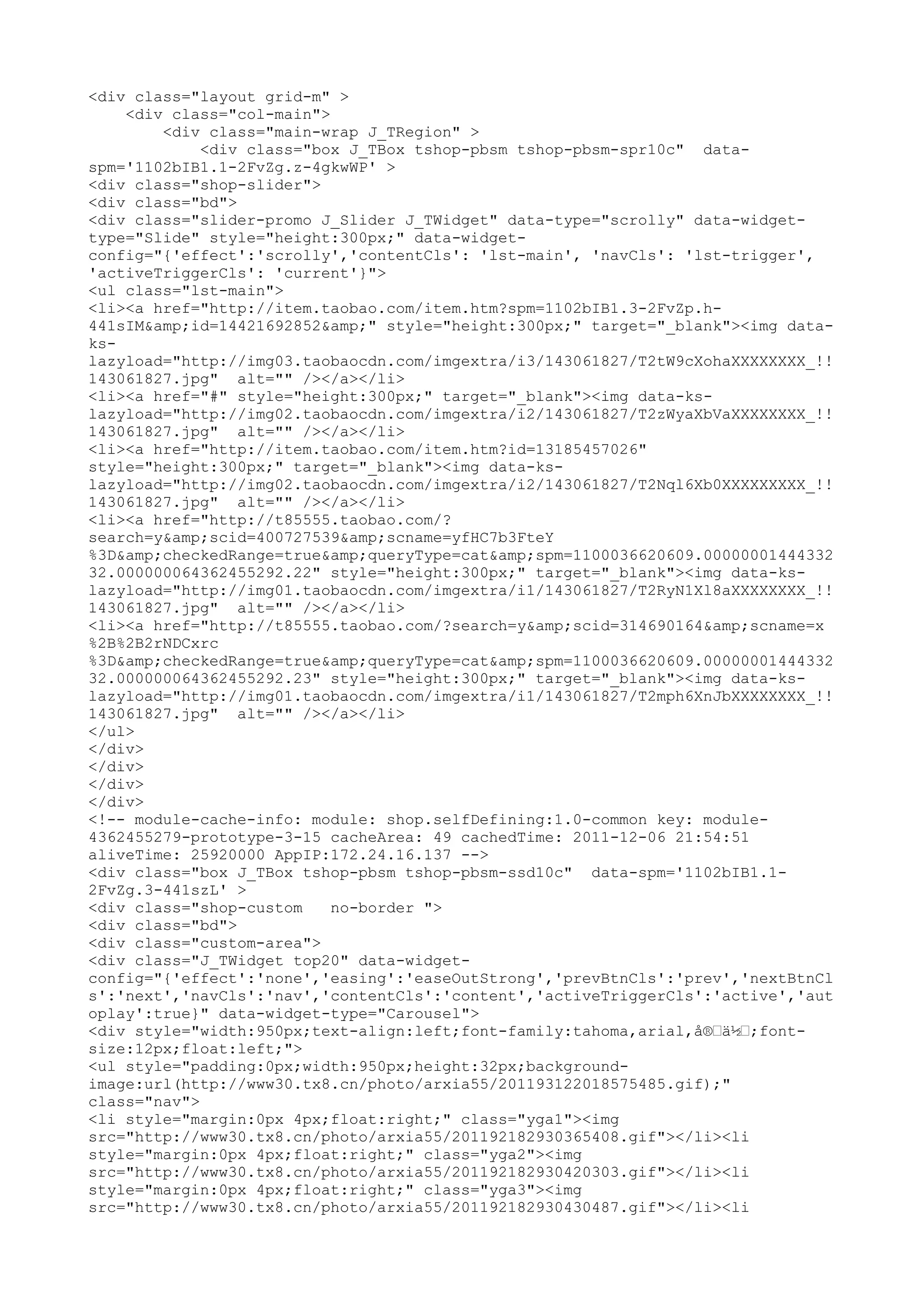 <div class="layout grid-m" >
    <div class="col-main">
        <div class="main-wrap J_TRegion" >
             <div class="box J_TBox tshop-pbsm tshop-pbsm-spr10c" data-
spm='1102bIB1.1-2FvZg.z-4gkwWP' >
<div class="shop-slider">
<div class="bd">
<div class="slider-promo J_Slider J_TWidget" data-type="scrolly" data-widget-
type="Slide" style="height:300px;" data-widget-
config="{'effect':'scrolly','contentCls': 'lst-main', 'navCls': 'lst-trigger',
'activeTriggerCls': 'current'}">
<ul class="lst-main">
<li><a href="http://item.taobao.com/item.htm?spm=1102bIB1.3-2FvZp.h-
441sIM&amp;id=14421692852&amp;" style="height:300px;" target="_blank"><img data-
ks-
lazyload="http://img03.taobaocdn.com/imgextra/i3/143061827/T2tW9cXohaXXXXXXXX_!!
143061827.jpg" alt="" /></a></li>
<li><a href="#" style="height:300px;" target="_blank"><img data-ks-
lazyload="http://img02.taobaocdn.com/imgextra/i2/143061827/T2zWyaXbVaXXXXXXXX_!!
143061827.jpg" alt="" /></a></li>
<li><a href="http://item.taobao.com/item.htm?id=13185457026"
style="height:300px;" target="_blank"><img data-ks-
lazyload="http://img02.taobaocdn.com/imgextra/i2/143061827/T2Nql6Xb0XXXXXXXXX_!!
143061827.jpg" alt="" /></a></li>
<li><a href="http://t85555.taobao.com/?
search=y&amp;scid=400727539&amp;scname=yfHC7b3FteY
%3D&amp;checkedRange=true&amp;queryType=cat&amp;spm=1100036620609.00000001444332
32.000000064362455292.22" style="height:300px;" target="_blank"><img data-ks-
lazyload="http://img01.taobaocdn.com/imgextra/i1/143061827/T2RyN1Xl8aXXXXXXXX_!!
143061827.jpg" alt="" /></a></li>
<li><a href="http://t85555.taobao.com/?search=y&amp;scid=314690164&amp;scname=x
%2B%2B2rNDCxrc
%3D&amp;checkedRange=true&amp;queryType=cat&amp;spm=1100036620609.00000001444332
32.000000064362455292.23" style="height:300px;" target="_blank"><img data-ks-
lazyload="http://img01.taobaocdn.com/imgextra/i1/143061827/T2mph6XnJbXXXXXXXX_!!
143061827.jpg" alt="" /></a></li>
</ul>
</div>
</div>
</div>
</div>
<!-- module-cache-info: module: shop.selfDefining:1.0-common key: module-
4362455279-prototype-3-15 cacheArea: 49 cachedTime: 2011-12-06 21:54:51
aliveTime: 25920000 AppIP:172.24.16.137 -->
<div class="box J_TBox tshop-pbsm tshop-pbsm-ssd10c" data-spm='1102bIB1.1-
2FvZg.3-441szL' >
<div class="shop-custom    no-border ">
<div class="bd">
<div class="custom-area">
<div class="J_TWidget top20" data-widget-
config="{'effect':'none','easing':'easeOutStrong','prevBtnCls':'prev','nextBtnCl
s':'next','navCls':'nav','contentCls':'content','activeTriggerCls':'active','aut
oplay':true}" data-widget-type="Carousel">
<div style="width:950px;text-align:left;font-family:tahoma,arial,å®–ä½–;font-
size:12px;float:left;">
<ul style="padding:0px;width:950px;height:32px;background-
image:url(http://www30.tx8.cn/photo/arxia55/201193122018575485.gif);"
class="nav">
<li style="margin:0px 4px;float:right;" class="yga1"><img
src="http://www30.tx8.cn/photo/arxia55/201192182930365408.gif"></li><li
style="margin:0px 4px;float:right;" class="yga2"><img
src="http://www30.tx8.cn/photo/arxia55/201192182930420303.gif"></li><li
style="margin:0px 4px;float:right;" class="yga3"><img
src="http://www30.tx8.cn/photo/arxia55/201192182930430487.gif"></li><li
 