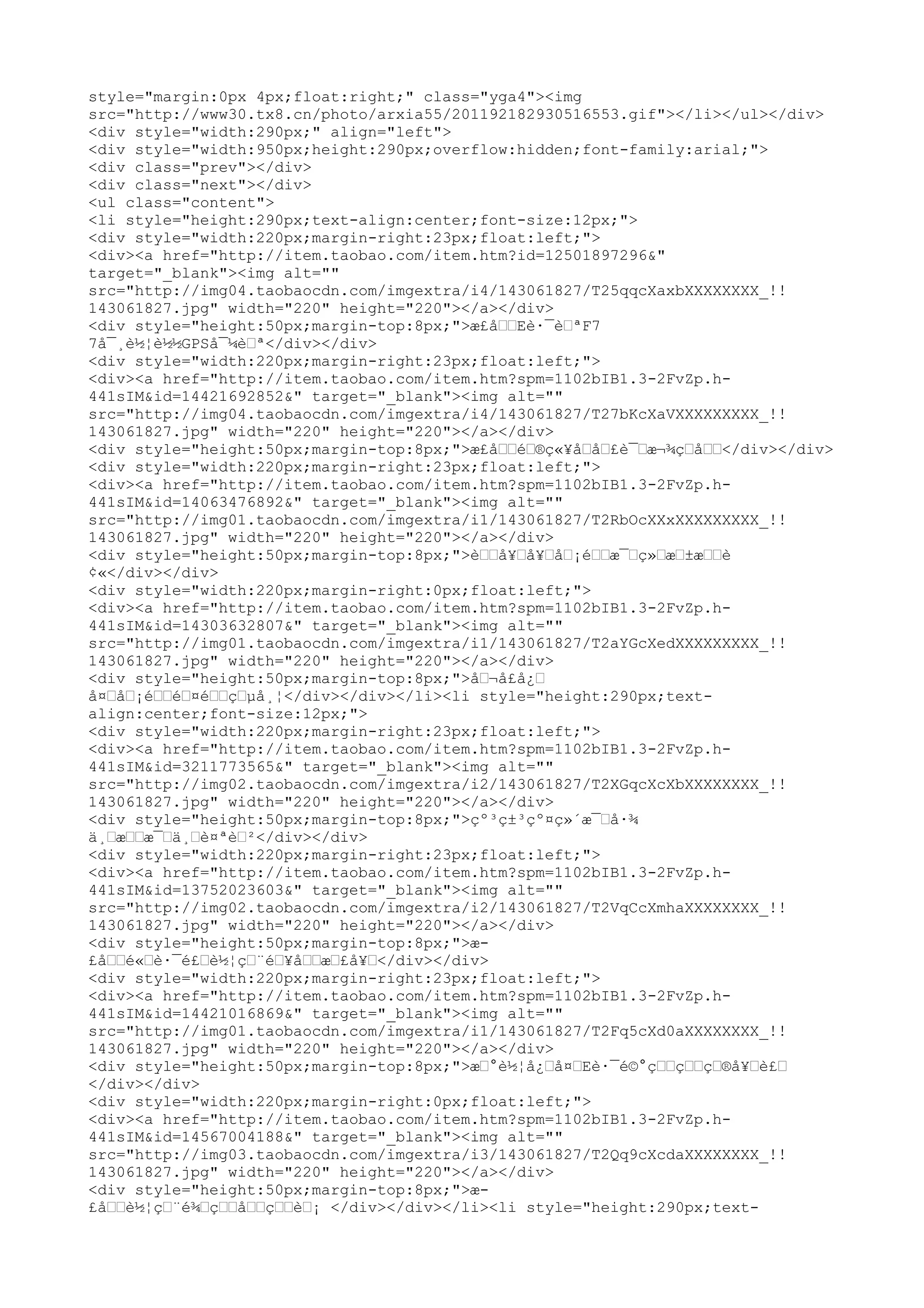 style="margin:0px 4px;float:right;" class="yga4"><img
src="http://www30.tx8.cn/photo/arxia55/201192182930516553.gif"></li></ul></div>
<div style="width:290px;" align="left">
<div style="width:950px;height:290px;overflow:hidden;font-family:arial;">
<div class="prev"></div>
<div class="next"></div>
<ul class="content">
<li style="height:290px;text-align:center;font-size:12px;">
<div style="width:220px;margin-right:23px;float:left;">
<div><a href="http://item.taobao.com/item.htm?id=12501897296&"
target="_blank"><img alt=""
src="http://img04.taobaocdn.com/imgextra/i4/143061827/T25qqcXaxbXXXXXXXX_!!
143061827.jpg" width="220" height="220"></a></div>
<div style="height:50px;margin-top:8px;">æ£å––Eè·¯è–ªF7
7å¯¸è½¦è½½GPSå¯¼è–ª</div></div>
<div style="width:220px;margin-right:23px;float:left;">
<div><a href="http://item.taobao.com/item.htm?spm=1102bIB1.3-2FvZp.h-
441sIM&id=14421692852&" target="_blank"><img alt=""
src="http://img04.taobaocdn.com/imgextra/i4/143061827/T27bKcXaVXXXXXXXXX_!!
143061827.jpg" width="220" height="220"></a></div>
<div style="height:50px;margin-top:8px;">æ£å––é–®ç«¥å–å–£è¯–æ¬¾ç–å––</div></div>
<div style="width:220px;margin-right:23px;float:left;">
<div><a href="http://item.taobao.com/item.htm?spm=1102bIB1.3-2FvZp.h-
441sIM&id=14063476892&" target="_blank"><img alt=""
src="http://img01.taobaocdn.com/imgextra/i1/143061827/T2RbOcXXxXXXXXXXXX_!!
143061827.jpg" width="220" height="220"></a></div>
<div style="height:50px;margin-top:8px;">è––å¥–å¥–å–¡é––æ¯–ç»–æ–±æ––è
¢«</div></div>
<div style="width:220px;margin-right:0px;float:left;">
<div><a href="http://item.taobao.com/item.htm?spm=1102bIB1.3-2FvZp.h-
441sIM&id=14303632807&" target="_blank"><img alt=""
src="http://img01.taobaocdn.com/imgextra/i1/143061827/T2aYGcXedXXXXXXXXX_!!
143061827.jpg" width="220" height="220"></a></div>
<div style="height:50px;margin-top:8px;">å–¬å£å¿–
å¤–å–¡é––é–¤é––ç–µå¸¦</div></div></li><li style="height:290px;text-
align:center;font-size:12px;">
<div style="width:220px;margin-right:23px;float:left;">
<div><a href="http://item.taobao.com/item.htm?spm=1102bIB1.3-2FvZp.h-
441sIM&id=3211773565&" target="_blank"><img alt=""
src="http://img02.taobaocdn.com/imgextra/i2/143061827/T2XGqcXcXbXXXXXXXX_!!
143061827.jpg" width="220" height="220"></a></div>
<div style="height:50px;margin-top:8px;">çº³ç±³çº¤ç»´æ¯–å·¾
ä¸–æ––æ¯–ä¸–è¤ªè–²</div></div>
<div style="width:220px;margin-right:23px;float:left;">
<div><a href="http://item.taobao.com/item.htm?spm=1102bIB1.3-2FvZp.h-
441sIM&id=13752023603&" target="_blank"><img alt=""
src="http://img02.taobaocdn.com/imgextra/i2/143061827/T2VqCcXmhaXXXXXXXX_!!
143061827.jpg" width="220" height="220"></a></div>
<div style="height:50px;margin-top:8px;">æ-
£å––é«–è·¯é£–è½¦ç–¨é–¥å––æ–£å¥–</div></div>
<div style="width:220px;margin-right:23px;float:left;">
<div><a href="http://item.taobao.com/item.htm?spm=1102bIB1.3-2FvZp.h-
441sIM&id=14421016869&" target="_blank"><img alt=""
src="http://img01.taobaocdn.com/imgextra/i1/143061827/T2Fq5cXd0aXXXXXXXX_!!
143061827.jpg" width="220" height="220"></a></div>
<div style="height:50px;margin-top:8px;">æ–°è½¦å¿–å¤–Eè·¯é©°ç––ç––ç–®å¥–è£–
</div></div>
<div style="width:220px;margin-right:0px;float:left;">
<div><a href="http://item.taobao.com/item.htm?spm=1102bIB1.3-2FvZp.h-
441sIM&id=14567004188&" target="_blank"><img alt=""
src="http://img03.taobaocdn.com/imgextra/i3/143061827/T2Qq9cXcdaXXXXXXXX_!!
143061827.jpg" width="220" height="220"></a></div>
<div style="height:50px;margin-top:8px;">æ-
£å––è½¦ç–¨é¾–ç––å––ç––è–¡ </div></div></li><li style="height:290px;text-
 