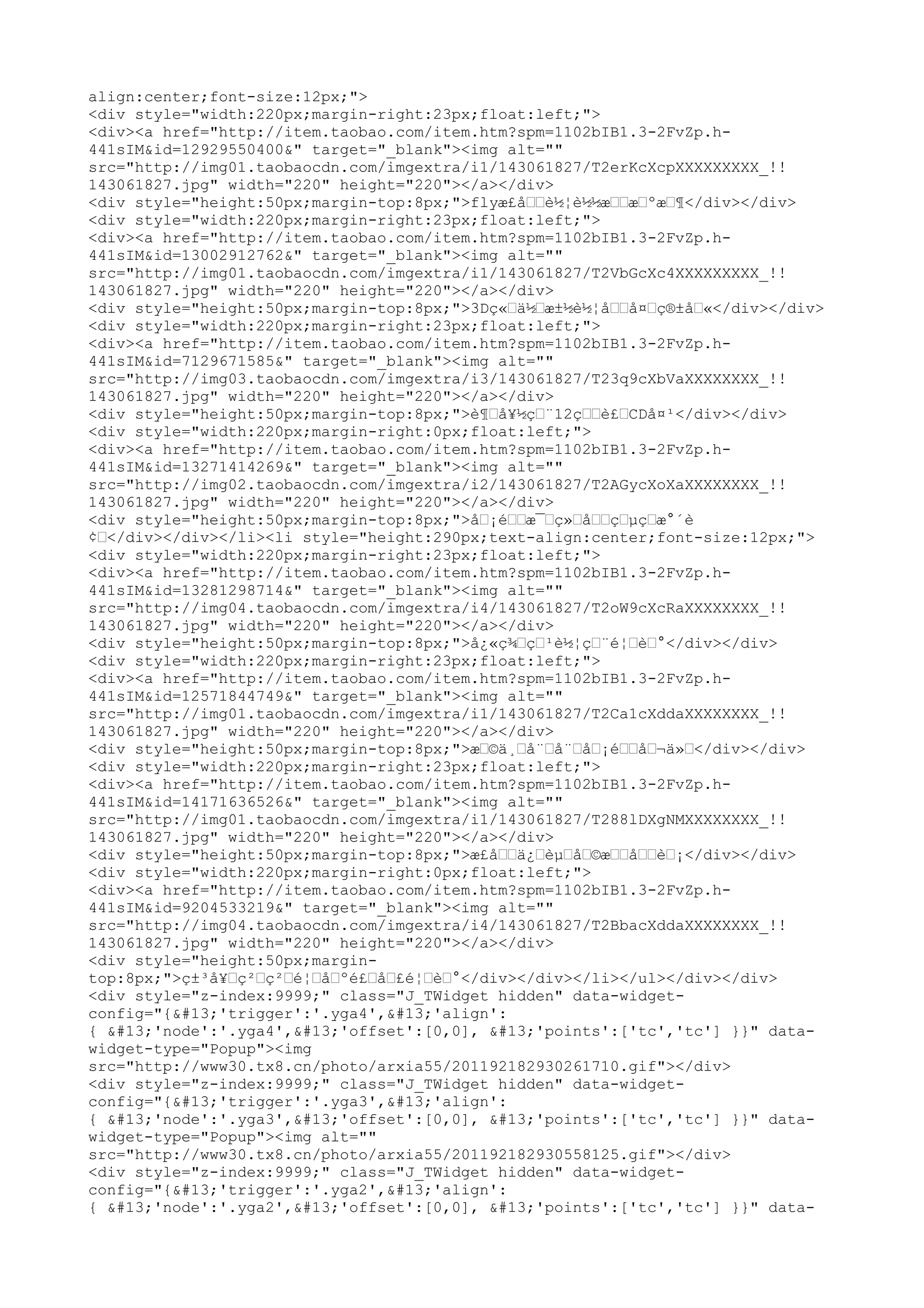 align:center;font-size:12px;">
<div style="width:220px;margin-right:23px;float:left;">
<div><a href="http://item.taobao.com/item.htm?spm=1102bIB1.3-2FvZp.h-
441sIM&id=12929550400&" target="_blank"><img alt=""
src="http://img01.taobaocdn.com/imgextra/i1/143061827/T2erKcXcpXXXXXXXXX_!!
143061827.jpg" width="220" height="220"></a></div>
<div style="height:50px;margin-top:8px;">flyæ£å––è½¦è½½æ––æ–ºæ–¶</div></div>
<div style="width:220px;margin-right:23px;float:left;">
<div><a href="http://item.taobao.com/item.htm?spm=1102bIB1.3-2FvZp.h-
441sIM&id=13002912762&" target="_blank"><img alt=""
src="http://img01.taobaocdn.com/imgextra/i1/143061827/T2VbGcXc4XXXXXXXXX_!!
143061827.jpg" width="220" height="220"></a></div>
<div style="height:50px;margin-top:8px;">3Dç«–ä½–æ±½è½¦å––å¤–ç®±å–«</div></div>
<div style="width:220px;margin-right:23px;float:left;">
<div><a href="http://item.taobao.com/item.htm?spm=1102bIB1.3-2FvZp.h-
441sIM&id=7129671585&" target="_blank"><img alt=""
src="http://img03.taobaocdn.com/imgextra/i3/143061827/T23q9cXbVaXXXXXXXX_!!
143061827.jpg" width="220" height="220"></a></div>
<div style="height:50px;margin-top:8px;">è¶–å¥½ç–¨12ç––è£–CDå¤¹</div></div>
<div style="width:220px;margin-right:0px;float:left;">
<div><a href="http://item.taobao.com/item.htm?spm=1102bIB1.3-2FvZp.h-
441sIM&id=13271414269&" target="_blank"><img alt=""
src="http://img02.taobaocdn.com/imgextra/i2/143061827/T2AGycXoXaXXXXXXXX_!!
143061827.jpg" width="220" height="220"></a></div>
<div style="height:50px;margin-top:8px;">å–¡é––æ¯–ç»–å––ç–µç–æ°´è
¢–</div></div></li><li style="height:290px;text-align:center;font-size:12px;">
<div style="width:220px;margin-right:23px;float:left;">
<div><a href="http://item.taobao.com/item.htm?spm=1102bIB1.3-2FvZp.h-
441sIM&id=13281298714&" target="_blank"><img alt=""
src="http://img04.taobaocdn.com/imgextra/i4/143061827/T2oW9cXcRaXXXXXXXX_!!
143061827.jpg" width="220" height="220"></a></div>
<div style="height:50px;margin-top:8px;">å¿«ç¾–ç–¹è½¦ç–¨é¦–è–°</div></div>
<div style="width:220px;margin-right:23px;float:left;">
<div><a href="http://item.taobao.com/item.htm?spm=1102bIB1.3-2FvZp.h-
441sIM&id=12571844749&" target="_blank"><img alt=""
src="http://img01.taobaocdn.com/imgextra/i1/143061827/T2Ca1cXddaXXXXXXXX_!!
143061827.jpg" width="220" height="220"></a></div>
<div style="height:50px;margin-top:8px;">æ–©ä¸–å¨–å¨–å–¡é––å–¬ä»–</div></div>
<div style="width:220px;margin-right:23px;float:left;">
<div><a href="http://item.taobao.com/item.htm?spm=1102bIB1.3-2FvZp.h-
441sIM&id=14171636526&" target="_blank"><img alt=""
src="http://img01.taobaocdn.com/imgextra/i1/143061827/T288lDXgNMXXXXXXXX_!!
143061827.jpg" width="220" height="220"></a></div>
<div style="height:50px;margin-top:8px;">æ£å––ä¿–èµ–å–©æ––å––è–¡</div></div>
<div style="width:220px;margin-right:0px;float:left;">
<div><a href="http://item.taobao.com/item.htm?spm=1102bIB1.3-2FvZp.h-
441sIM&id=9204533219&" target="_blank"><img alt=""
src="http://img04.taobaocdn.com/imgextra/i4/143061827/T2BbacXddaXXXXXXXX_!!
143061827.jpg" width="220" height="220"></a></div>
<div style="height:50px;margin-
top:8px;">ç±³å¥–ç²–ç²–é¦–å–ºé£–å–£é¦–è–°</div></div></li></ul></div></div>
<div style="z-index:9999;" class="J_TWidget hidden" data-widget-
config="{'trigger':'.yga4','align':
{ 'node':'.yga4','offset':[0,0], 'points':['tc','tc'] }}" data-
widget-type="Popup"><img
src="http://www30.tx8.cn/photo/arxia55/201192182930261710.gif"></div>
<div style="z-index:9999;" class="J_TWidget hidden" data-widget-
config="{'trigger':'.yga3','align':
{ 'node':'.yga3','offset':[0,0], 'points':['tc','tc'] }}" data-
widget-type="Popup"><img alt=""
src="http://www30.tx8.cn/photo/arxia55/201192182930558125.gif"></div>
<div style="z-index:9999;" class="J_TWidget hidden" data-widget-
config="{'trigger':'.yga2','align':
{ 'node':'.yga2','offset':[0,0], 'points':['tc','tc'] }}" data-
 