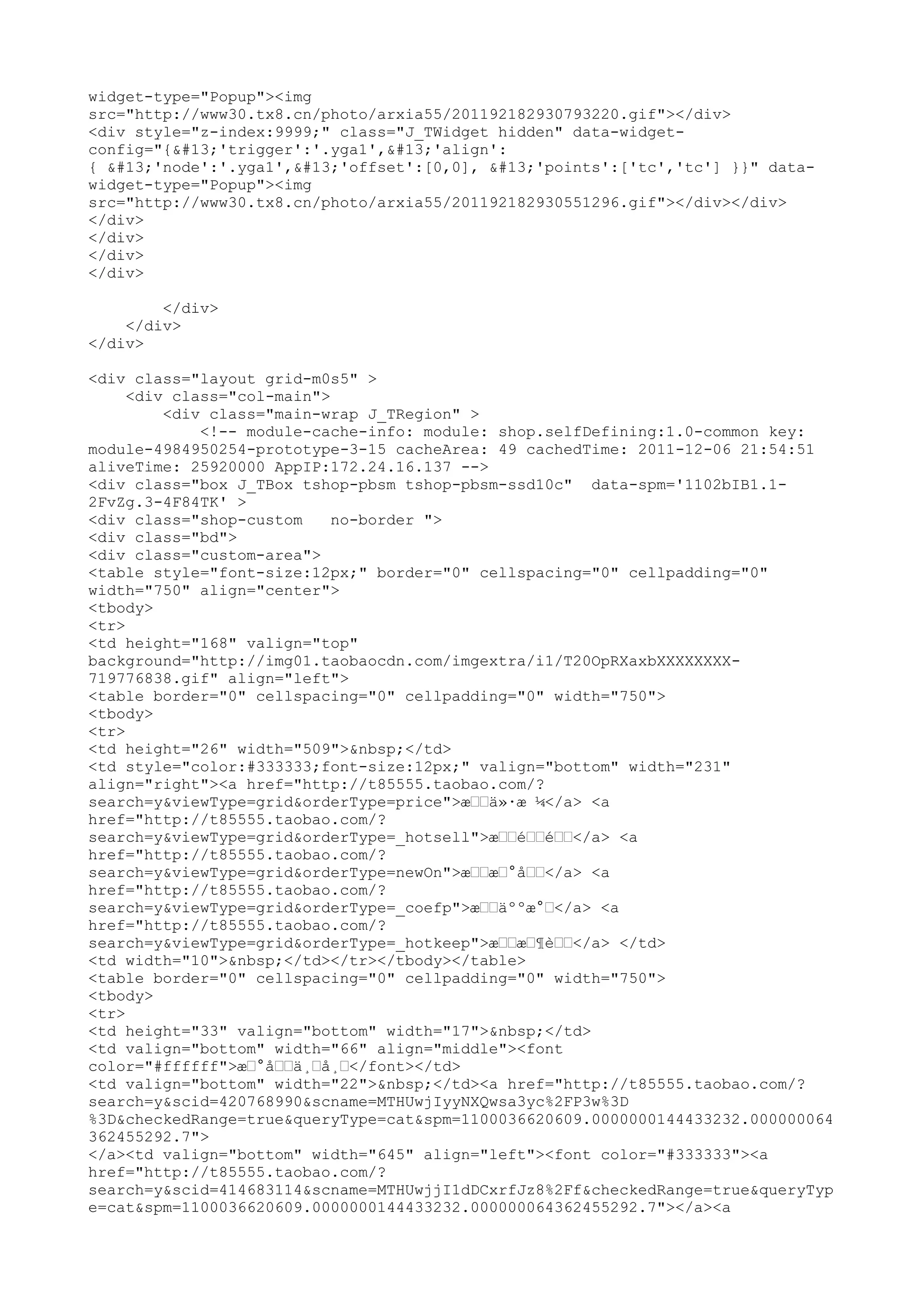 widget-type="Popup"><img
src="http://www30.tx8.cn/photo/arxia55/201192182930793220.gif"></div>
<div style="z-index:9999;" class="J_TWidget hidden" data-widget-
config="{'trigger':'.yga1','align':
{ 'node':'.yga1','offset':[0,0], 'points':['tc','tc'] }}" data-
widget-type="Popup"><img
src="http://www30.tx8.cn/photo/arxia55/201192182930551296.gif"></div></div>
</div>
</div>
</div>
</div>

        </div>
    </div>
</div>

<div class="layout grid-m0s5" >
     <div class="col-main">
         <div class="main-wrap J_TRegion" >
             <!-- module-cache-info: module: shop.selfDefining:1.0-common key:
module-4984950254-prototype-3-15 cacheArea: 49 cachedTime: 2011-12-06 21:54:51
aliveTime: 25920000 AppIP:172.24.16.137 -->
<div class="box J_TBox tshop-pbsm tshop-pbsm-ssd10c" data-spm='1102bIB1.1-
2FvZg.3-4F84TK' >
<div class="shop-custom     no-border ">
<div class="bd">
<div class="custom-area">
<table style="font-size:12px;" border="0" cellspacing="0" cellpadding="0"
width="750" align="center">
<tbody>
<tr>
<td height="168" valign="top"
background="http://img01.taobaocdn.com/imgextra/i1/T20OpRXaxbXXXXXXXX-
719776838.gif" align="left">
<table border="0" cellspacing="0" cellpadding="0" width="750">
<tbody>
<tr>
<td height="26" width="509">&nbsp;</td>
<td style="color:#333333;font-size:12px;" valign="bottom" width="231"
align="right"><a href="http://t85555.taobao.com/?
search=y&viewType=grid&orderType=price">æ––ä»·æ ¼</a> <a
href="http://t85555.taobao.com/?
search=y&viewType=grid&orderType=_hotsell">æ––é––é––</a> <a
href="http://t85555.taobao.com/?
search=y&viewType=grid&orderType=newOn">æ––æ–°å––</a> <a
href="http://t85555.taobao.com/?
search=y&viewType=grid&orderType=_coefp">æ––äººæ°–</a> <a
href="http://t85555.taobao.com/?
search=y&viewType=grid&orderType=_hotkeep">æ––æ–¶è––</a> </td>
<td width="10">&nbsp;</td></tr></tbody></table>
<table border="0" cellspacing="0" cellpadding="0" width="750">
<tbody>
<tr>
<td height="33" valign="bottom" width="17">&nbsp;</td>
<td valign="bottom" width="66" align="middle"><font
color="#ffffff">æ–°å––ä¸–å¸–</font></td>
<td valign="bottom" width="22">&nbsp;</td><a href="http://t85555.taobao.com/?
search=y&scid=420768990&scname=MTHUwjIyyNXQwsa3yc%2FP3w%3D
%3D&checkedRange=true&queryType=cat&spm=1100036620609.0000000144433232.000000064
362455292.7">
</a><td valign="bottom" width="645" align="left"><font color="#333333"><a
href="http://t85555.taobao.com/?
search=y&scid=414683114&scname=MTHUwjjI1dDCxrfJz8%2Ff&checkedRange=true&queryTyp
e=cat&spm=1100036620609.0000000144433232.000000064362455292.7"></a><a
 