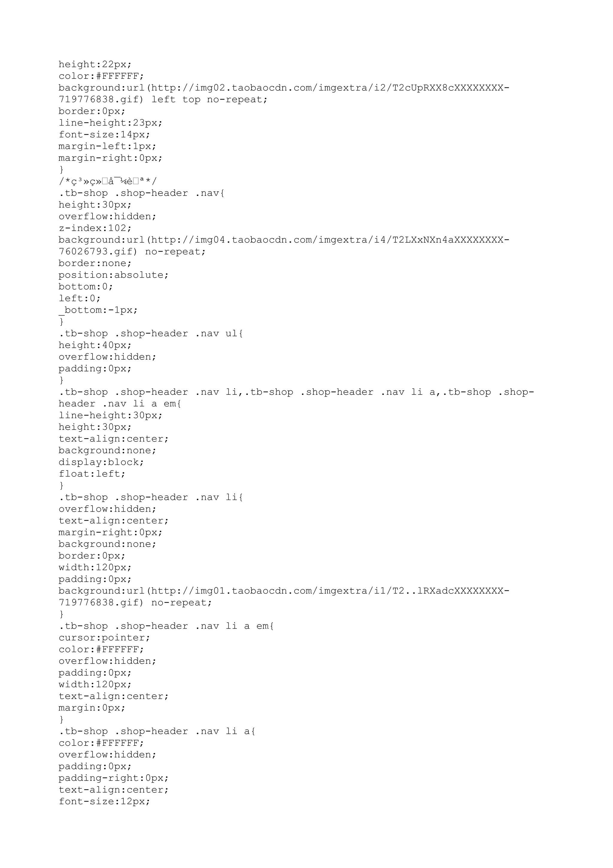 height:22px;
color:#FFFFFF;
background:url(http://img02.taobaocdn.com/imgextra/i2/T2cUpRXX8cXXXXXXXX-
719776838.gif) left top no-repeat;
border:0px;
line-height:23px;
font-size:14px;
margin-left:1px;
margin-right:0px;
}
/*ç³»ç»–å¯¼è–ª*/
.tb-shop .shop-header .nav{
height:30px;
overflow:hidden;
z-index:102;
background:url(http://img04.taobaocdn.com/imgextra/i4/T2LXxNXn4aXXXXXXXX-
76026793.gif) no-repeat;
border:none;
position:absolute;
bottom:0;
left:0;
_bottom:-1px;
}
.tb-shop .shop-header .nav ul{
height:40px;
overflow:hidden;
padding:0px;
}
.tb-shop .shop-header .nav li,.tb-shop .shop-header .nav li a,.tb-shop .shop-
header .nav li a em{
line-height:30px;
height:30px;
text-align:center;
background:none;
display:block;
float:left;
}
.tb-shop .shop-header .nav li{
overflow:hidden;
text-align:center;
margin-right:0px;
background:none;
border:0px;
width:120px;
padding:0px;
background:url(http://img01.taobaocdn.com/imgextra/i1/T2..lRXadcXXXXXXXX-
719776838.gif) no-repeat;
}
.tb-shop .shop-header .nav li a em{
cursor:pointer;
color:#FFFFFF;
overflow:hidden;
padding:0px;
width:120px;
text-align:center;
margin:0px;
}
.tb-shop .shop-header .nav li a{
color:#FFFFFF;
overflow:hidden;
padding:0px;
padding-right:0px;
text-align:center;
font-size:12px;
 