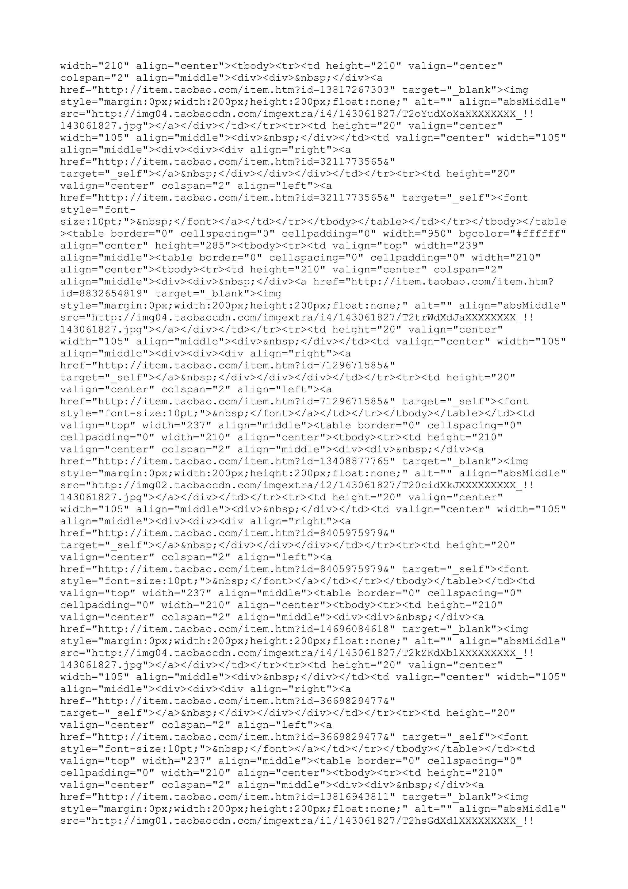 width="210" align="center"><tbody><tr><td height="210" valign="center"
colspan="2" align="middle"><div><div>&nbsp;</div><a
href="http://item.taobao.com/item.htm?id=13817267303" target="_blank"><img
style="margin:0px;width:200px;height:200px;float:none;" alt="" align="absMiddle"
src="http://img04.taobaocdn.com/imgextra/i4/143061827/T2oYudXoXaXXXXXXXX_!!
143061827.jpg"></a></div></td></tr><tr><td height="20" valign="center"
width="105" align="middle"><div>&nbsp;</div></td><td valign="center" width="105"
align="middle"><div><div><div align="right"><a
href="http://item.taobao.com/item.htm?id=3211773565&"
target="_self"></a>&nbsp;</div></div></div></td></tr><tr><td height="20"
valign="center" colspan="2" align="left"><a
href="http://item.taobao.com/item.htm?id=3211773565&" target="_self"><font
style="font-
size:10pt;">&nbsp;</font></a></td></tr></tbody></table></td></tr></tbody></table
><table border="0" cellspacing="0" cellpadding="0" width="950" bgcolor="#ffffff"
align="center" height="285"><tbody><tr><td valign="top" width="239"
align="middle"><table border="0" cellspacing="0" cellpadding="0" width="210"
align="center"><tbody><tr><td height="210" valign="center" colspan="2"
align="middle"><div><div>&nbsp;</div><a href="http://item.taobao.com/item.htm?
id=8832654819" target="_blank"><img
style="margin:0px;width:200px;height:200px;float:none;" alt="" align="absMiddle"
src="http://img04.taobaocdn.com/imgextra/i4/143061827/T2trWdXdJaXXXXXXXX_!!
143061827.jpg"></a></div></td></tr><tr><td height="20" valign="center"
width="105" align="middle"><div>&nbsp;</div></td><td valign="center" width="105"
align="middle"><div><div><div align="right"><a
href="http://item.taobao.com/item.htm?id=7129671585&"
target="_self"></a>&nbsp;</div></div></div></td></tr><tr><td height="20"
valign="center" colspan="2" align="left"><a
href="http://item.taobao.com/item.htm?id=7129671585&" target="_self"><font
style="font-size:10pt;">&nbsp;</font></a></td></tr></tbody></table></td><td
valign="top" width="237" align="middle"><table border="0" cellspacing="0"
cellpadding="0" width="210" align="center"><tbody><tr><td height="210"
valign="center" colspan="2" align="middle"><div><div>&nbsp;</div><a
href="http://item.taobao.com/item.htm?id=13408877765" target="_blank"><img
style="margin:0px;width:200px;height:200px;float:none;" alt="" align="absMiddle"
src="http://img02.taobaocdn.com/imgextra/i2/143061827/T20cidXkJXXXXXXXXX_!!
143061827.jpg"></a></div></td></tr><tr><td height="20" valign="center"
width="105" align="middle"><div>&nbsp;</div></td><td valign="center" width="105"
align="middle"><div><div><div align="right"><a
href="http://item.taobao.com/item.htm?id=8405975979&"
target="_self"></a>&nbsp;</div></div></div></td></tr><tr><td height="20"
valign="center" colspan="2" align="left"><a
href="http://item.taobao.com/item.htm?id=8405975979&" target="_self"><font
style="font-size:10pt;">&nbsp;</font></a></td></tr></tbody></table></td><td
valign="top" width="237" align="middle"><table border="0" cellspacing="0"
cellpadding="0" width="210" align="center"><tbody><tr><td height="210"
valign="center" colspan="2" align="middle"><div><div>&nbsp;</div><a
href="http://item.taobao.com/item.htm?id=14696084618" target="_blank"><img
style="margin:0px;width:200px;height:200px;float:none;" alt="" align="absMiddle"
src="http://img04.taobaocdn.com/imgextra/i4/143061827/T2kZKdXblXXXXXXXXX_!!
143061827.jpg"></a></div></td></tr><tr><td height="20" valign="center"
width="105" align="middle"><div>&nbsp;</div></td><td valign="center" width="105"
align="middle"><div><div><div align="right"><a
href="http://item.taobao.com/item.htm?id=3669829477&"
target="_self"></a>&nbsp;</div></div></div></td></tr><tr><td height="20"
valign="center" colspan="2" align="left"><a
href="http://item.taobao.com/item.htm?id=3669829477&" target="_self"><font
style="font-size:10pt;">&nbsp;</font></a></td></tr></tbody></table></td><td
valign="top" width="237" align="middle"><table border="0" cellspacing="0"
cellpadding="0" width="210" align="center"><tbody><tr><td height="210"
valign="center" colspan="2" align="middle"><div><div>&nbsp;</div><a
href="http://item.taobao.com/item.htm?id=13816943811" target="_blank"><img
style="margin:0px;width:200px;height:200px;float:none;" alt="" align="absMiddle"
src="http://img01.taobaocdn.com/imgextra/i1/143061827/T2hsGdXdlXXXXXXXXX_!!
 